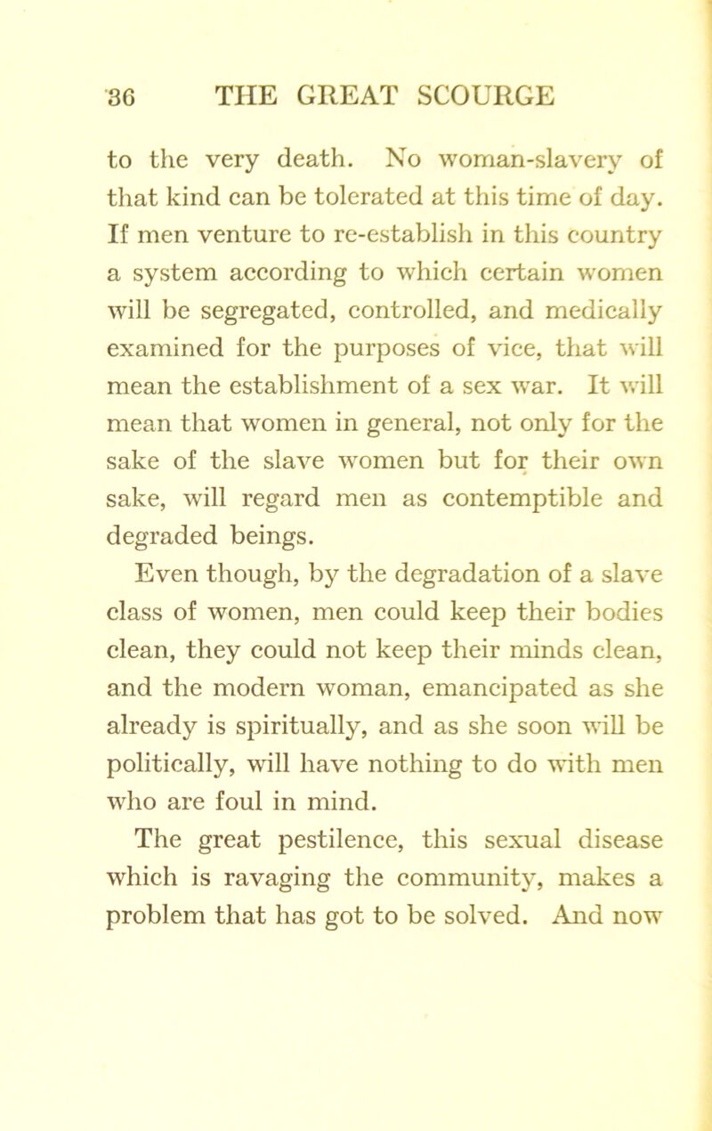 to the very death. No woman-slavery of that kind ean be tolerated at this time of day. If men venture to re-establish in this country a system according to which certain women will be segregated, controlled, and medically examined for the purposes of vice, that ^vill mean the establishment of a sex war. It will mean that women in general, not only for the sake of the slave women but for their own sake, will regard men as contemptible and degraded beings. Even though, by the degradation of a slave class of women, men could keep their bodies clean, they could not keep their minds clean, and the modern woman, emancipated as she already is spiritually, and as she soon vdll be politically, will have nothing to do with men who are foul in mind. The great pestilence, this sexual disease which is ravaging the community, makes a problem that has got to be solved. And now