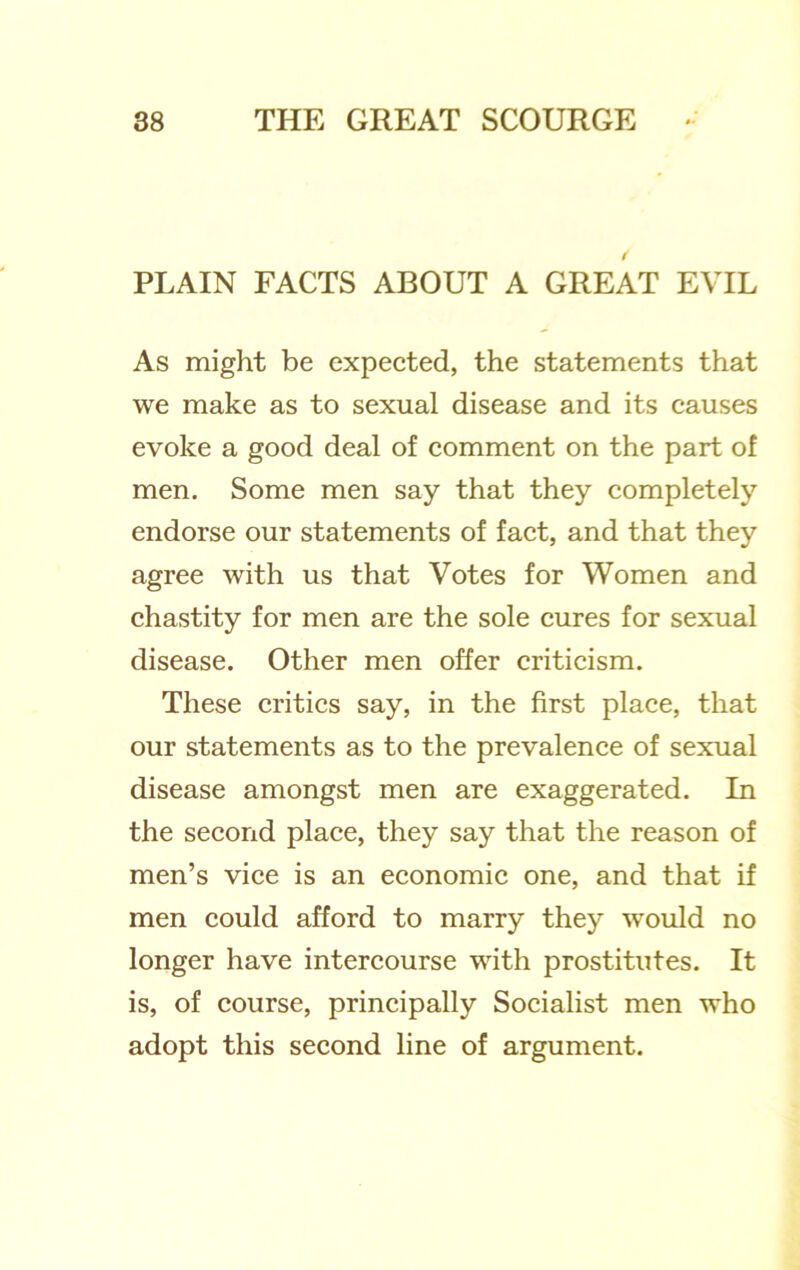 / PLAIN FACTS ABOUT A GREAT EVIL As might be expected, the statements that we make as to sexual disease and its causes evoke a good deal of comment on the part of men. Some men say that they completely endorse our statements of fact, and that they agree with us that Votes for Women and chastity for men are the sole cures for sexual disease. Other men offer criticism. These critics say, in the first place, that our statements as to the prevalence of sexual disease amongst men are exaggerated. In the second place, they say that the reason of men’s vice is an economic one, and that if men could afford to marry they would no longer have intercourse with prostitutes. It is, of course, principally Socialist men who adopt this second line of argument.