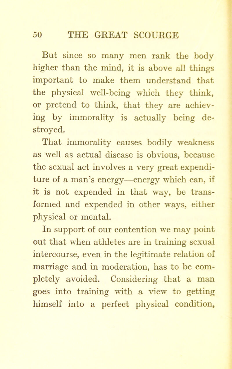 But since so many men rank the body higher than the mind, it is above all things important to make them understand that the physical well-being which they think, or pretend to think, that they are achiev- ing by immorality is actually being de- stroyed. That immorality causes bodily weakness as well as actual disease is obvious, because the sexual act involves a very great expendi- ture of a man’s energy—energy which can, if it is not expended in that way, be trans- formed and expended in other ways, either physical or mental. In support of our contention we may point out that when athletes are in training sexual intercourse, even in the legitimate relation of marriage and in moderation, has to be com- pletely avoided. Considering that a man goes into training with a \dew to getting himself into a perfect physical condition,