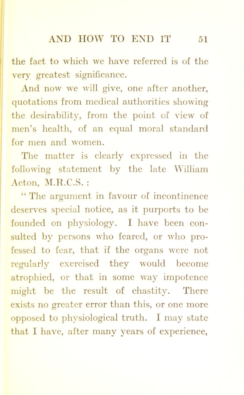 I the fact to which we have referred is of the very greatest significance, ji And now we will give, one after another, j quotations from medical authorities showing I the desirability, from the point of view of I men’s health, of an equal moral standard I for men and women. The matter is clearly expressed in the following statement by the late William Acton, M.R.C.S. : “ The argument in favour of incontinence deserves special notice, as it purports to be founded on physiology. I have been con- sulted by persons who feared, or who pro- fessed to fear, that if the organs were not regularly exercised they would become atrophied, or that in some way impotence might be the result of chastity. There exists no greater error than this, or one more opposed to physiological truth. I may state that I have, after many years of experience.