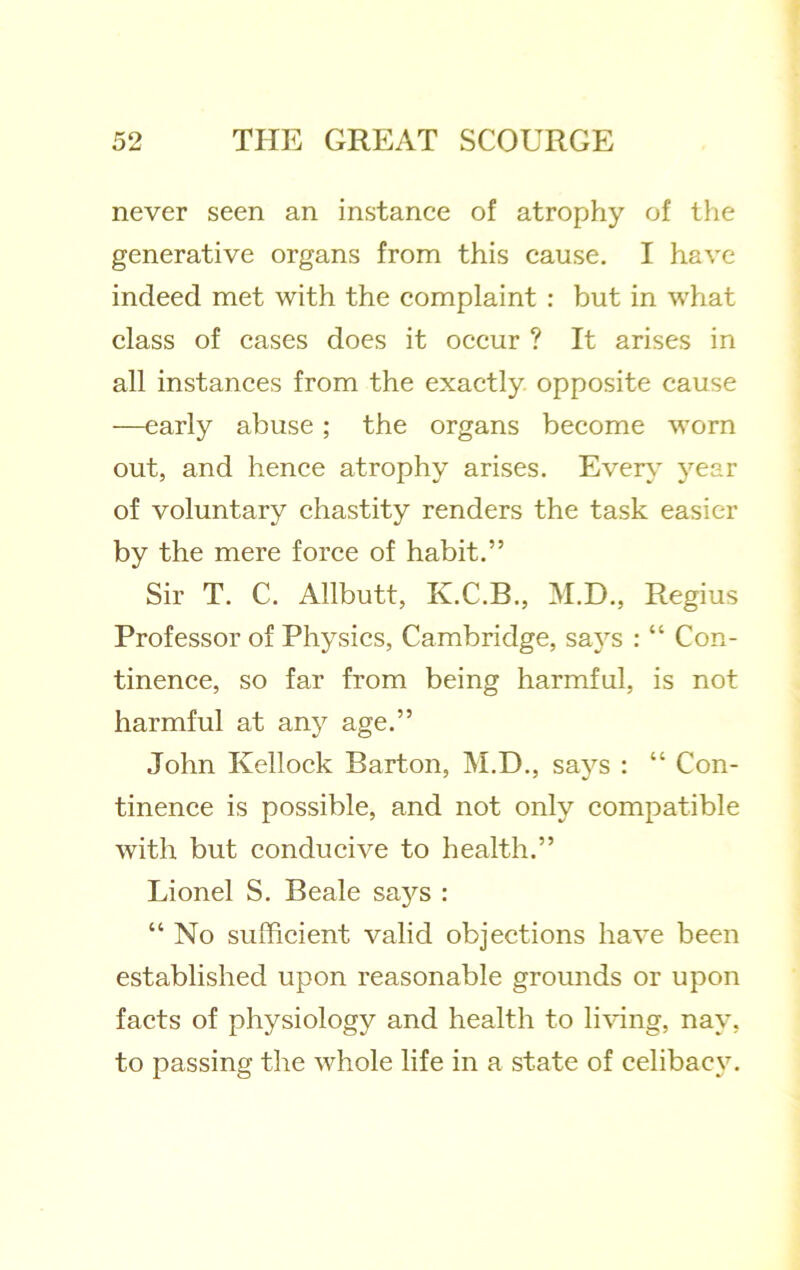 never seen an instance of atrophy of llie generative organs from this cause. I have indeed met with the complaint ; but in what class of cases does it occur ? It arises in all instances from the exactly opposite cause —early abuse; the organs become worn out, and hence atrophy arises. Ever\ year of voluntary chastity renders the task easier by the mere force of habit.” Sir T. C. Allbutt, K.C.B., M.D., Regius Professor of Physics, Cambridge, says : “ Con- tinence, so far from being harmful, is not harmful at any age.” John Kellock Barton, M.D., says : “ Con- tinence is possible, and not only compatible with but conducive to health.” Lionel S. Beale says ; “ No sufficient valid objections have been established upon reasonable grounds or upon facts of physiology and health to li\dng, nay, to passing the whole life in a state of celibacy.