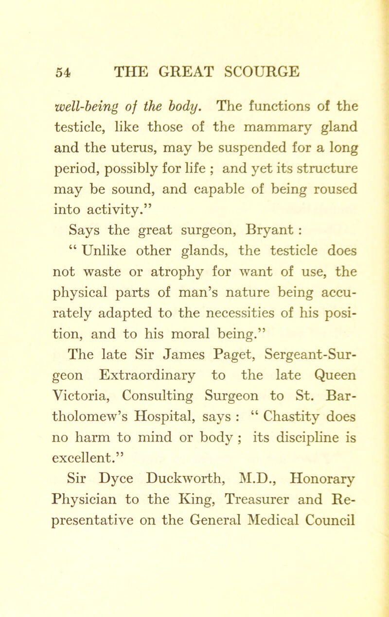 well-being of the body. The functions of the testicle, like those of the mammary gland and the uterus, may be suspended for a long period, possibly for life ; and yet its structure may be sound, and capable of being roused into activity.” Says the great surgeon, Bryant : “ Unlike other glands, the testicle does not waste or atrophy for want of use, the physical parts of man’s nature being accu- rately adapted to the necessities of his posi- tion, and to his moral being.” The late Sir James Paget, Sergeant-Sur- geon Extraordinary to the late Queen Victoria, Consulting Surgeon to St. Bar- tholomew’s Hospital, says : “ Chastity does no harm to mind or body ; its discipline is excellent.” Sir Dyce Duckworth, M.D., Honorary Physician to the King, Treasurer and Re- presentative on the General Medical Council