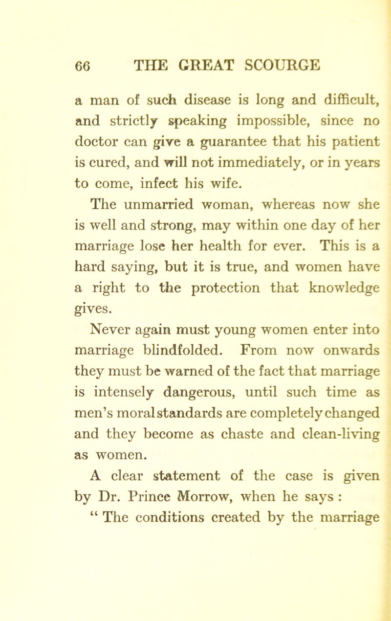 a man of such disease is long and difficult, and strictly speaking impossible, since no doctor can give a guarantee that his patient is cured, and vrill not immediately, or in years to come, infect his wife. The unmarried woman, whereas now she is well and strong, may within one day of her marriage lose her health for ever. This is a hard saying, but it is true, and women have a right to the protection that knowledge gives. Never again must young women enter into marriage blindfolded. From now onwards they must be warned of the fact that marriage is intensely dangerous, until such time as men’s moral standards are completely changed and they become as chaste and clean-living as women. A clear statement of the case is given by Dr. Prince Morrow, when he says : “ The conditions created by the marriage