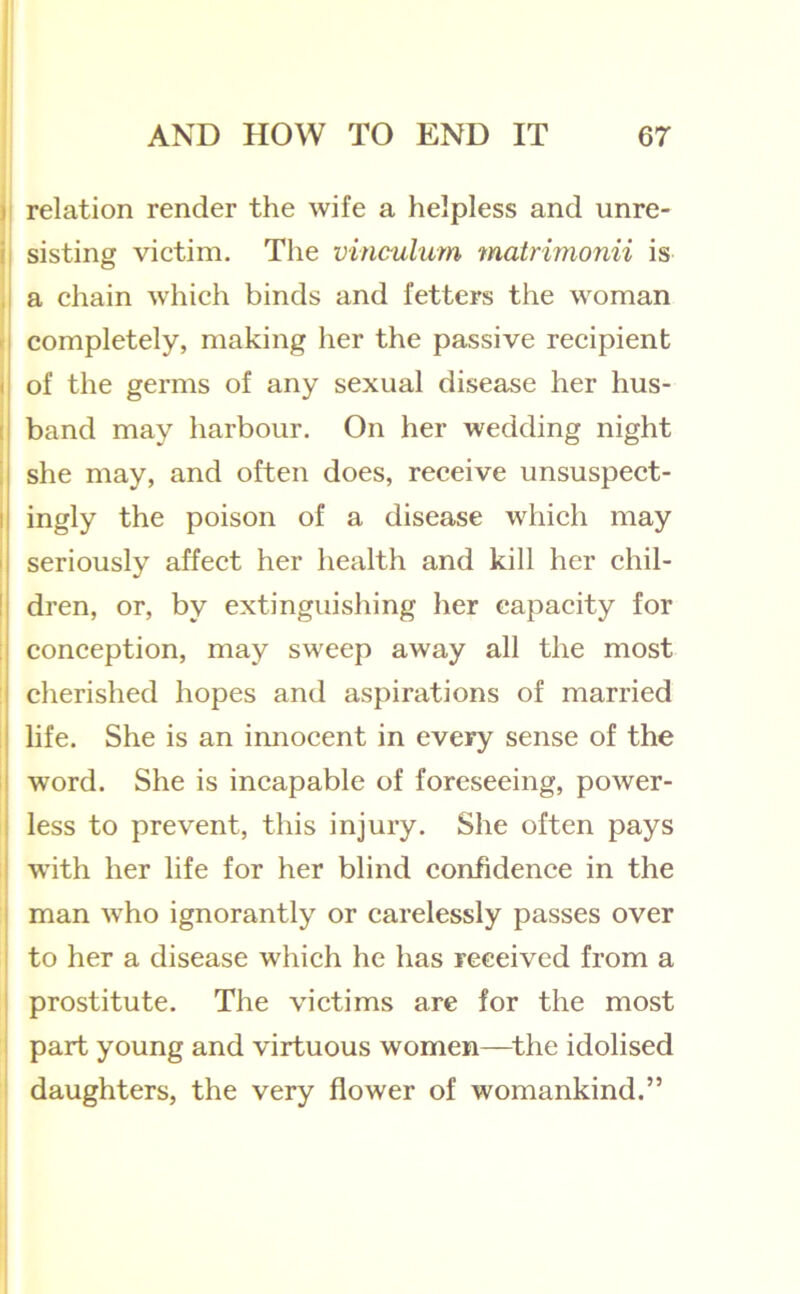 j relation render the wife a helpless and unre- i| sisting victim. The vinculum matrimonii is , a chain which binds and fetters the woman r completely, making her the passive recipient of the germs of any sexual disease her hus- band may harbour. On her wedding night she may, and often does, receive unsuspect- I ingly the poison of a disease which may I seriously affect her health and kill her chil- ! dren, or, by extinguishing her capacity for ; conception, may sweep away all the most cherished hopes and aspirations of married life. She is an imiocent in every sense of the word. She is incapable of foreseeing, power- j less to prevent, this injury. She often pays j with her life for her blind confidence in the I man who ignorantly or carelessly passes over ‘ to her a disease which he has received from a I prostitute. The victims are for the most ! part young and virtuous women—^the idolised daughters, the very flower of womankind.”
