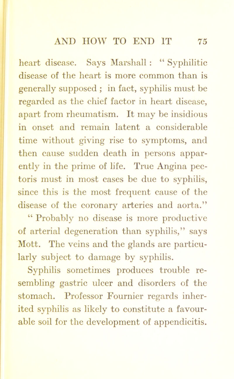 heart disease. Says Marshall ; “ Syphilitic disease of the heart is more common than is generally supposed ; in fact, syphilis must be regarded as the chief factor in heart disease, apart from rheumatism. It may be insidious in onset and remain latent a considerable time without giving rise to symptoms, and then cause sudden death in persons appar- ently in the prime of life. True Angina pec- toris must in most cases be due to syphilis, since this is the most frequent cause of the disease of the coronary arteries and aorta.” “ Probably no disease is more productive of arterial degeneration than syphilis,” says Mott. The veins and the glands are particu- larly subject to damage by syphilis. Syphilis sometimes produces trouble re- sembling gastric ulcer and disorders of the stomach. Professor Fournier regards inher- ited syphilis as likely to constitute a favour- able soil for the development of appendicitis.