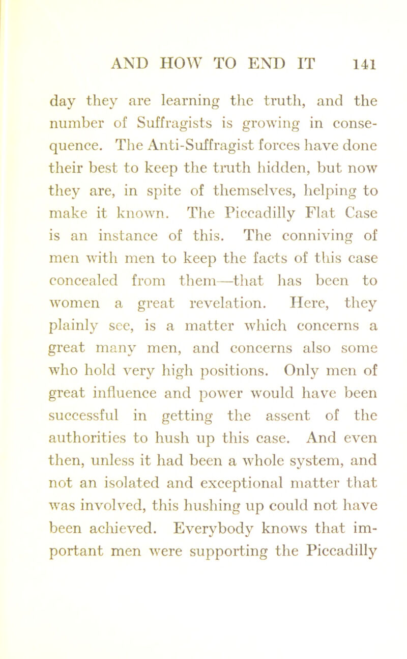 day they are learning the truth, and the number of Suffragists is growing in conse- quence. The Anti-Suffragist forces have done their best to keep the tmth hidden, but now they are, in spite of themselves, helping to make it known. The Piccadilly Flat Case is an instance of this. The conniving of men with men to keep the facts of this case concealed from them—that has been to women a great revelation. Here, they plainly see, is a matter which concerns a great many men, and concerns also some who hold very high positions. Only men of great influence and power would have been successful in getting the assent of the authorities to hush up this case. And even then, unless it had been a whole system, and not an isolated and exceptional matter that was involved, this hushing up could not have been achieved. Everybody knows that im- portant men were supporting the Piccadilly