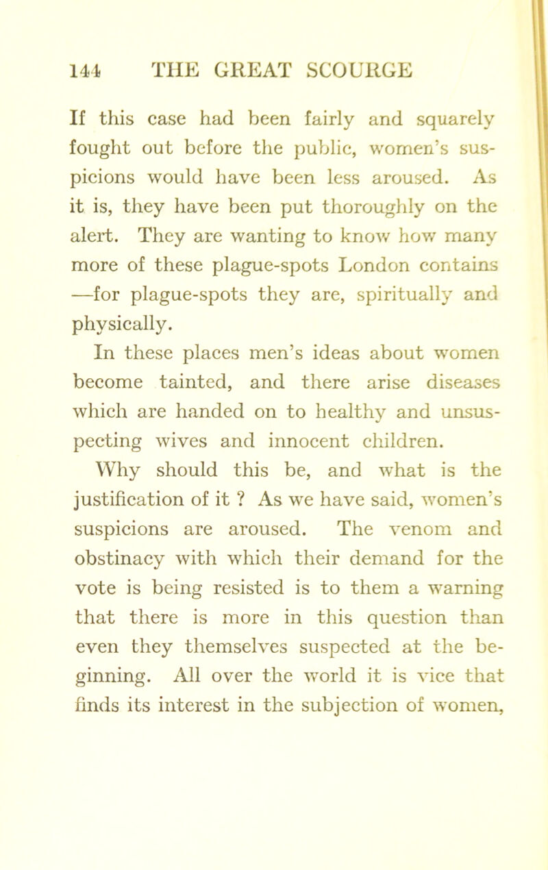 If this case had been fairly and squarely fought out before the public, women’s sus- picions would have been less aroused. As it is, they have been put thoroughly on the alert. They are wanting to know how many more of these plague-spots London contains —for plague-spots they are, spiritually and physically. In these places men’s ideas about women become tainted, and there arise diseases which are handed on to healthy and unsus- pecting wives and innocent children. Why should this be, and what is the justification of it ? As we have said, women’s suspicions are aroused. The venom and obstinacy with which their demand for the vote is being resisted is to them a warning that there is more in this question than even they themselves suspected at the be- ginning. All over the world it is vice that finds its interest in the subjection of women.