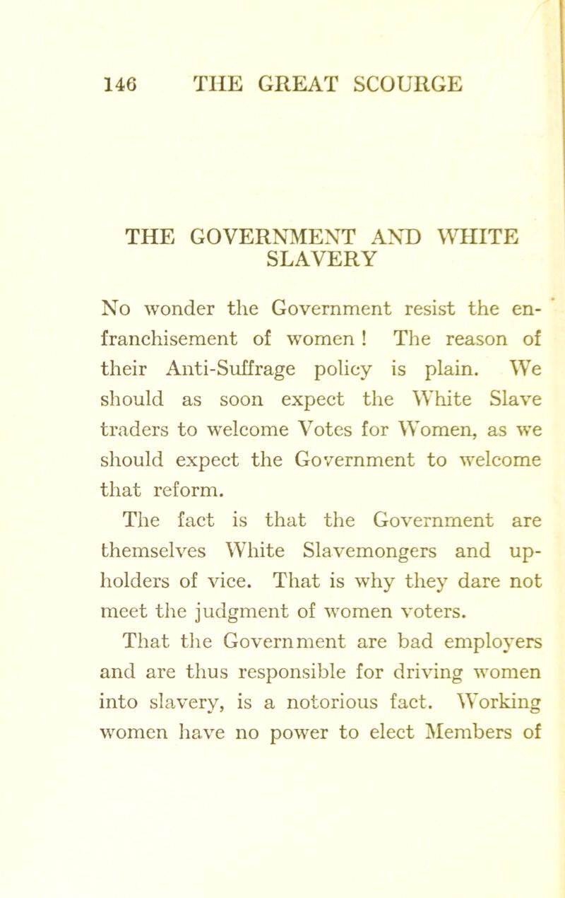 THE GOVERNMENT AND WHITE SLAVERY No wonder the Government resist the en- franchisement of women! The reason of their Anti-Suffrage policy is plain. We should as soon expect the White Slave traders to welcome Votes for Women, as w'e should expect the Government to welcome that reform. The fact is that the Government are themselves White Slavemongers and up- holders of vice. That is why they dare not meet the judgment of women voters. That the Government are bad employers and are thus responsible for driving women into slavery, is a notorious fact. Working women liave no power to elect j\Iembers of