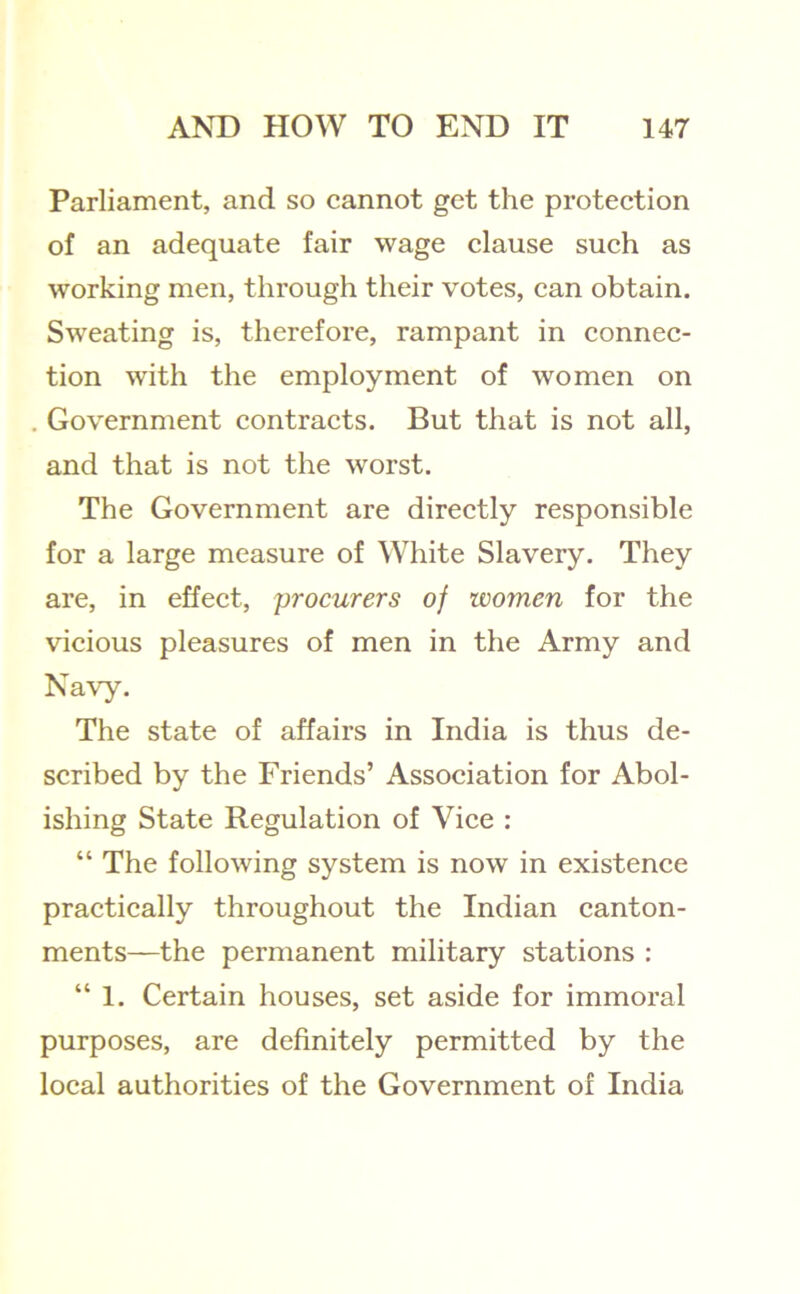 Parliament, and so cannot get the protection of an adequate fair wage clause such as working men, through their votes, can obtain. Sweating is, therefore, rampant in connec- tion with the employment of women on Government contracts. But that is not all, and that is not the worst. The Government are directly responsible for a large measure of White Slavery. They are, in effect, procurers of women for the vicious pleasures of men in the Army and Navy. The state of affairs in India is thus de- scribed by the Friends’ Association for Abol- ishing State Regulation of Vice : “ The following system is now in existence practically throughout the Indian canton- ments—the permanent military stations : “1. Certain houses, set aside for immoral purposes, are definitely permitted by the local authorities of the Government of India