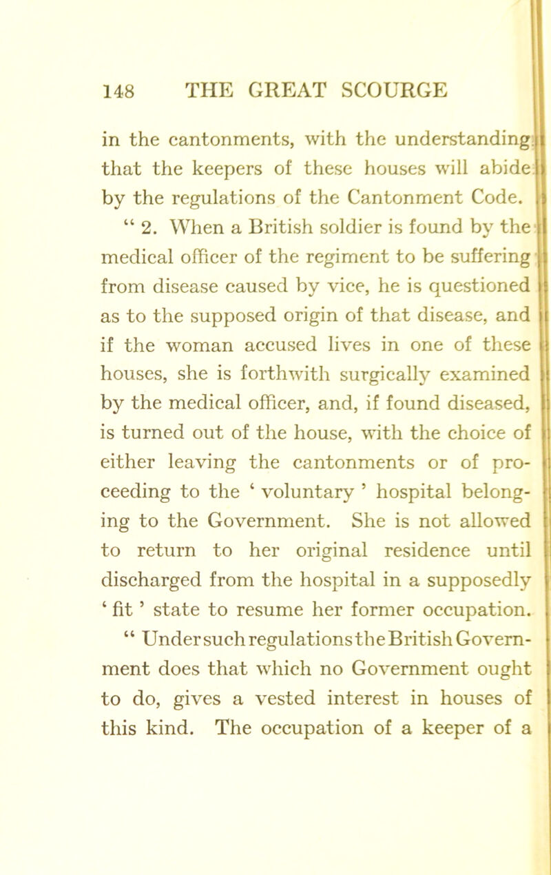 in the cantonments, with the understanding; that the keepers of these houses will abide, by the regulations of the Cantonment Code. “ 2. When a British soldier is found by the medical officer of the regiment to be suffering • i from disease caused by vice, he is questioned as to the supposed origin of that disease, and if the woman accused lives in one of these houses, she is forthwith surgicallj'' examined by the medical officer, and, if found diseased, is turned out of the house, with the choice of either leaving the cantonments or of pro- ceeding to the ‘ voluntary ’ hospital belong- ing to the Government. She is not allowed to return to her original residence until discharged from the hospital in a supposedly ‘ fit ’ state to resume her former occupation. “ Under such regulations th e British Govern- ment does that which no Government ought to do, gives a vested interest in houses of this kind. The occupation of a keeper of a