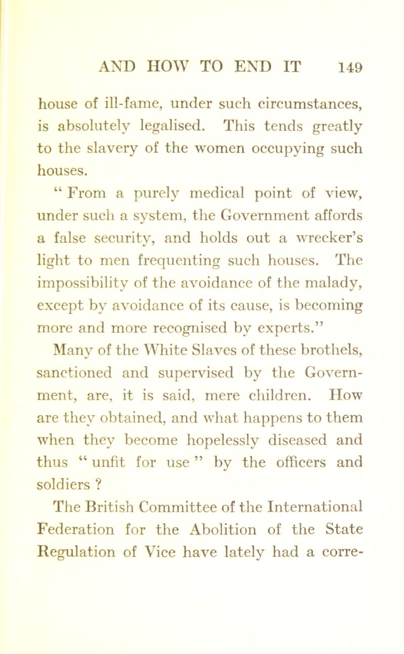 house of ill-fame, under such circumstances, is absolutely legalised. This tends greatly to the slavery of the women occupying such houses, “ From a purely medical point of view, under such a system, the Government affords a false security, and holds out a wrecker’s light to men frequenting such houses. The impossibility of the avoidance of the malady, except by avoidance of its cause, is becoming more and more recognised by experts.” Many of the White Slaves of these brothels, sanctioned and supervised by the Govern- ment, are, it is said, mere children. How are they obtained, and what happens to them when they become hopelessly diseased and thus “ unfit for use ” by the officers and soldiers ? The British Committee of the International Federation for the Abolition of the State Regulation of Vice have lately had a corre-
