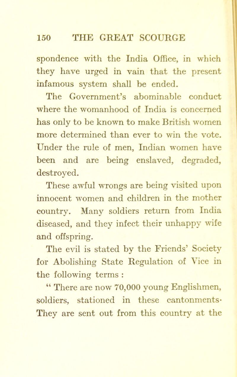 spondence with the India Office, in which they have urged in vain that the present infamous system shall be ended. The Government’s abominable conduct where the womanhood of India is concerned has only to be known to make British women more determined than ever to win the vote. Under the rule of men, Indian women have been and are being enslaved, degraded, destroyed. These awful wrongs are being visited upon innocent women and children in the mother country. Many soldiers return from India diseased, and they infect their unhappy wife and offspring. The evil is stated by the Friends’ Society for Abolishing State Regulation of Vice in the following terms : “ There are now 70,000 young Englishmen, soldiers, stationed in these cantonments- They are sent out from this country at the