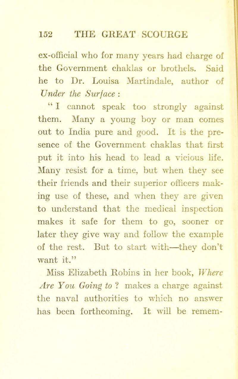 ex-ofllcial who for many years had charge of the Government chaklas or brothels. Said he to Dr. Louisa Martindale, author of Under the Surface : “ I cannot speak too strongly against them. Many a young boy or man comes out to India pure and good. It is the pre- sence of the Government chaklas that first put it into his head to lead a vicious life. Many resist for a time, but when they see their friends and their superior officers mak- ing use of these, and when they are given to understand that the medical inspection makes it safe for them to go, sooner or later they give way and follow the example of the rest. But to start with—^thej'’ don’t want it.” Miss Elizabeth Robins in her book. Where Are You Going to ? makes a charge against the naval authorities to which no answer has been forthcoming. It will be remem-