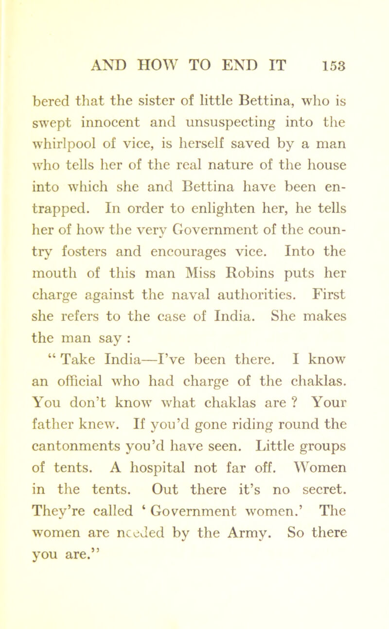 bered that the sister of little Bettina, who is swept innoeent and unsuspecting into the whirlpool of vice, is herself saved by a man who tells her of the real nature of the house into which she and Bettina have been en- trapped. In order to enlighten her, he tells her of how the very Government of the coun- try fosters and encourages vice. Into the mouth of this man Miss Robins puts her charge against the naval authorities. First she refers to the case of India. She makes the man say : “ Take India—I’ve been there. I know an official who had charge of the chaklas. You don’t know what chaklas are ? Your father knew. If you’d gone riding round the cantonments you’d have seen. Little groups of tents. A hospital not far off. Women in the tents. Out there it’s no secret. They’re called ‘ Government women.’ The women are needed by the Army. So there you are.”