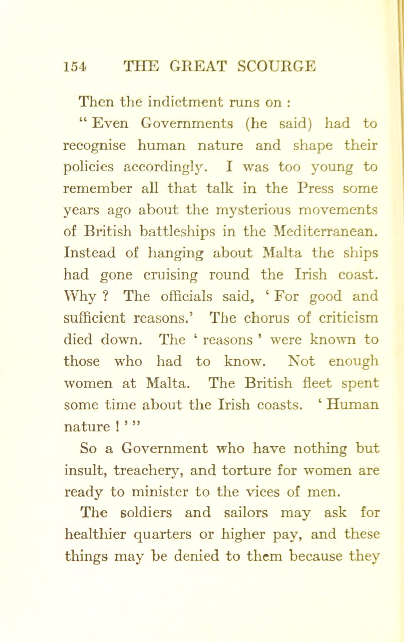 Then the indictment runs on : “ Even Governments (he said) had to recognise human nature and shape their policies accordingly. I was too young to remember all that talk in the Press some years ago about the mysterious movements of British battleships in the Mediterranean. Instead of hanging about Malta the ships had gone cruising round the Irish coast. Why ? The officials said, ‘ For good and sufficient reasons.’ The chorus of criticism died down. The ‘ reasons ’ were kno’svn to those who had to know. Not enough women at Malta. The British fleet spent some time about the Irish coasts. ‘ Human nature ! ’ ” So a Government who have nothing but insult, treachery, and torture for women are ready to minister to the vices of men. The soldiers and sailors may ask for healthier quarters or higher pay, and these things may be denied to them because they