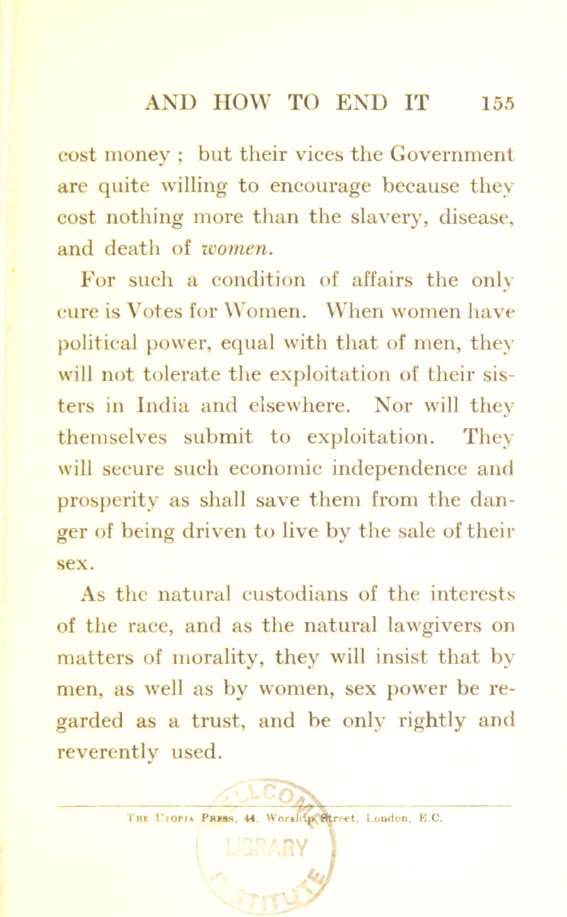 cost money ; but their vices the Government arc quite willing to encourage because they cost nothing more than the slavery, disease, and death of women. For such a condition of affairs the only cure is Votes for Women. When women have political power, equal with that of men, they will not tolerate the exploitation of their sis- ters in India and elsewhere. Nor will they themselves submit to exploitation. They will secure such economic independence and prosperity as shall save them from the dan- ger of being driven to live by the sale of their sex. As the natural custodians of the interests of the race, and as the natural lawgivers on matters of morality, they will insist that by men, as well as by women, sex power be re- garded as a trust, and be only rightly and reverently used.
