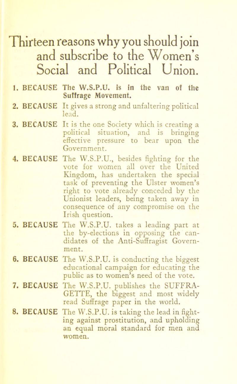 Thirteen reasons why you should join and subscribe to the Women’s Social and Political Union. 1. BECAUSE The W.S.P.U. is in the van of the Suffrage Movement. 2. BECAUSE It gives a strong and unfaltering political lead. 3. BECAUSE It is the one Society which is creating a political situation, and is bringing effective pressure to bear upon the Government. 4. BECAUSE The W.S.P.U., besides fighting for the vote for women all over the United Kingdom, has undertaken the special task of preventing the Ulster women’s right to vote already conceded by the Unionist leaders, being taken away in consequence of any compromise on the Irish question. 5. BECAUSE The W.S.P.U. takes a leading part at the by-elections in opposing the can- didates of the Anti-Suffragist Govern- ment. 6. BECAUSE The W.S.P.U. is conducting the biggest educational campaign for educating the public as to women’s need of the vote. 7. BECAUSE The W.S.P.U. publishes the SUFFRA- GETTE, the biggest and most widely read Suffrage paper in the world. 8. BECAUSE The W.S.P.U. is taking the lead in fight- ing against prostitution, and upholding an equal moral standard for men and women.