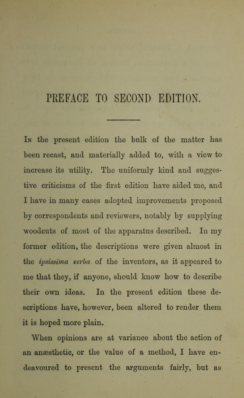 In the present edition the bulk of the matter has been recast, and materially added to, with a view to increase its utility. The uniformly kind and sugges- tive criticisms of the first edition have aided me, and I have in many cases adopted improvements proposed by correspondents and reviewers, notably by supplying woodcuts of most of the apparatus described. In my former edition, the descriptions were given almost in the ipsissima verba of the inventors, as it appeared to me that they, if anyone, should know how to describe their own ideas. In the present edition these de- scriptions have, however, been altered to render them it is hoped more plain. When opinions are at variance about the action of an anaesthetic, or the value of a method, I have en- deavoured to present the arguments fairly, but as