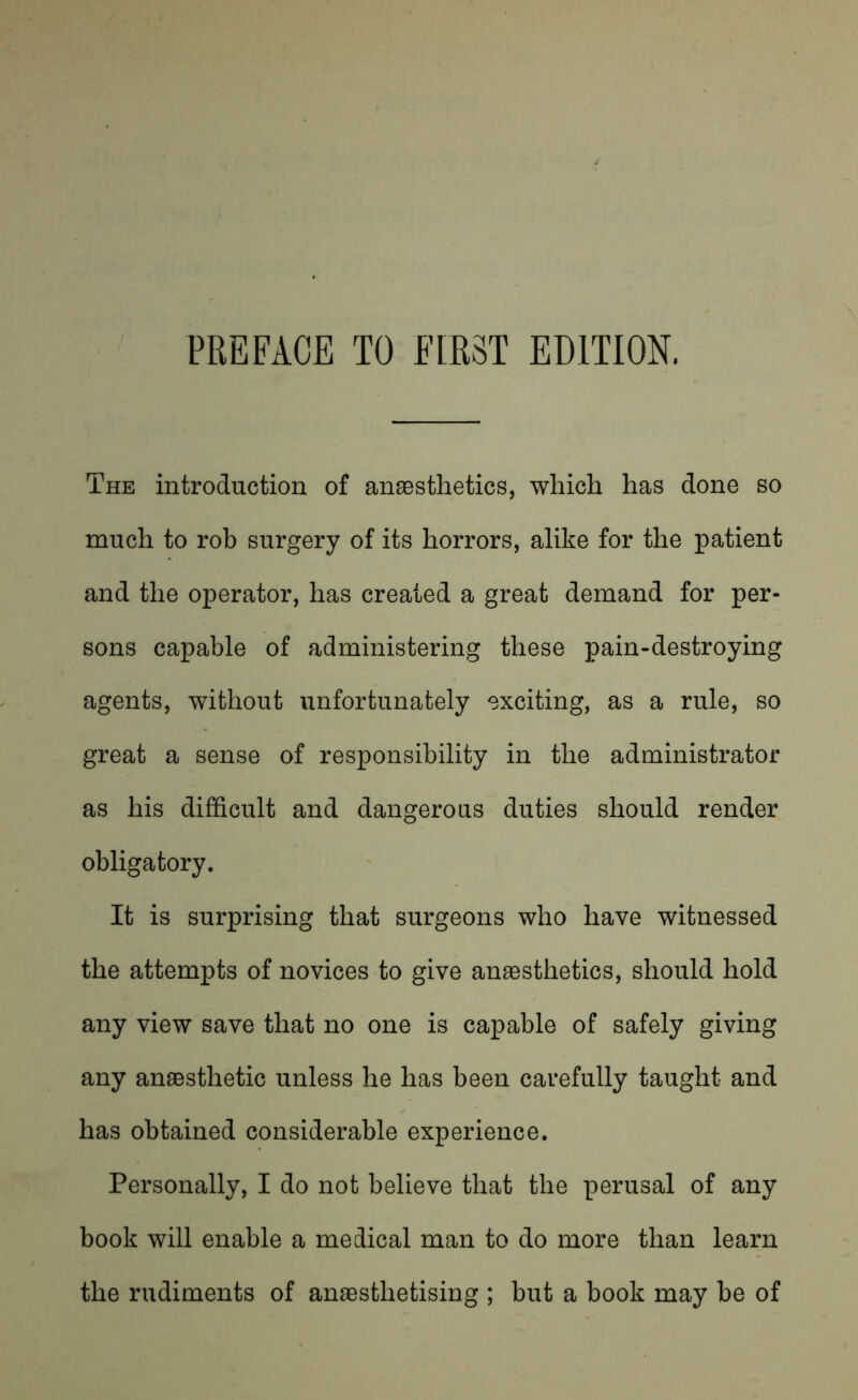 The introduction of anaesthetics, which has done so much to rob surgery of its horrors, alike for the patient and the operator, has created a great demand for per- sons capable of administering these pain-destroying agents, without unfortunately exciting, as a rule, so great a sense of responsibility in the administrator as his difficult and dangerous duties should render obligatory. It is surprising that surgeons who have witnessed the attempts of novices to give anaesthetics, should hold any view save that no one is capable of safely giving any anaesthetic unless he has been carefully taught and has obtained considerable experience. Personally, I do not believe that the perusal of any book will enable a medical man to do more than learn the rudiments of anaesthetising ; but a book may be of