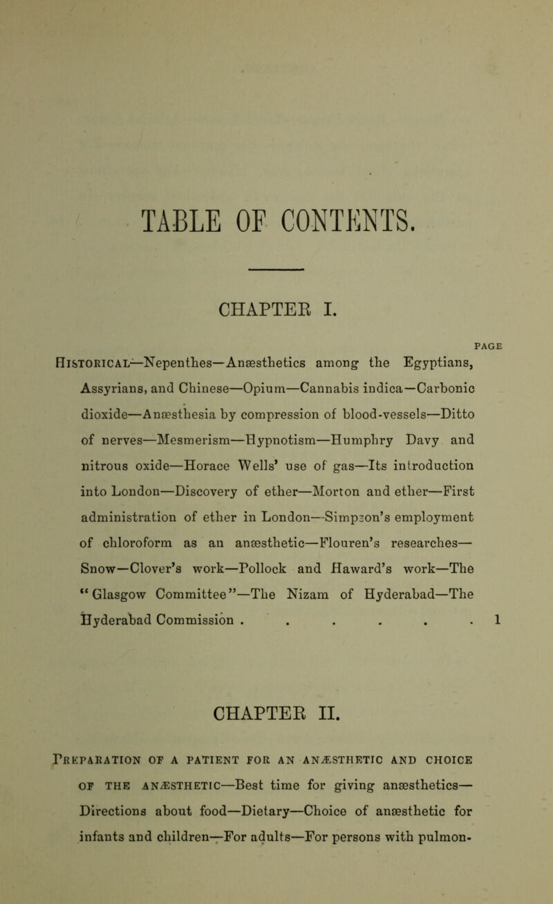 TABLE OF CONTENTS. CHAPTER I. I Historical—Nepenthes—Anaesthetics among the Egyptians, Assyrians, and Chinese—Opium—Cannabis indica—Carbonic dioxide—Anaesthesia by compression of blood-vessels—Ditto of nerves—Mesmerism—Hypnotism—Humphry Davy and nitrous oxide—Horace Wells* use of gas—Its introduction into London—Discovery of ether—Morton and ether—First administration of ether in London—Simpson’s employment of chloroform as an anaesthetic—Flouren’s researches— Snow—Clover’s work—Pollock and Haward’s work—The “Glasgow Committee”—The Nizam of Hyderabad—The Hyderabad Commission ...... CHAPTEB II. Preparation of a patient for an anesthetic and choice of the anaesthetic—Best time for giving anaesthetics— Directions about food—Dietary—Choice of anaesthetic for infants and children—For adults—For persons with pulmon-