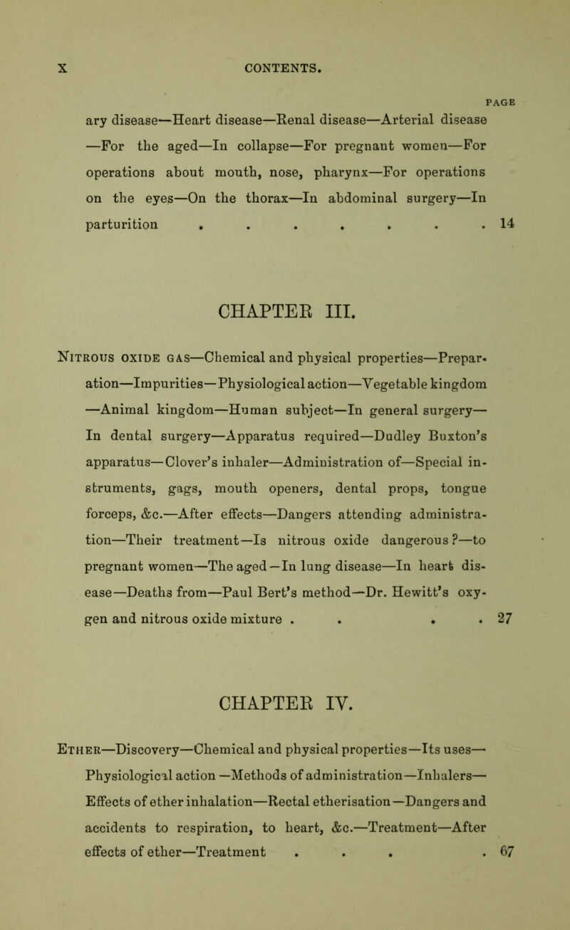 ary disease—Heart disease—Renal disease—Arterial disease —For the aged—In collapse—For pregnant women—For operations about mouth, nose, pharynx—For operations on the eyes—On the thorax—In abdominal surgery—In parturition • . . . . . .14 CHAPTER III. Nitrous oxide gas—Chemical and physical properties—Prepar- ation—Impurities—Physiological action—Vegetable kingdom —Animal kingdom—Human subject—In general surgery— In dental surgery—Apparatus required—Dudley Buxton’s apparatus—Clover’s inhaler—Administration of—Special in- struments, gags, mouth openers, dental props, tongue forceps, &c.—After effects—Dangers attending administra- tion—Their treatment—Is nitrous oxide dangerous?—to pregnant women—The aged —In lung disease—In heart dis- ease—Deaths from—Paul Bert’s method—Dr. Hewitt’s oxy- gen and nitrous oxide mixture . . • . 27 CHAPTER IV. Ether—Discovery—Chemical and physical properties—Its uses— Physiological action —Methods of administration—Inhalers— Effects of ether inhalation—Rectal etherisation—Dangers and accidents to respiration, to heart, &c.—Treatment—After effects of ether—Treatment ... .67