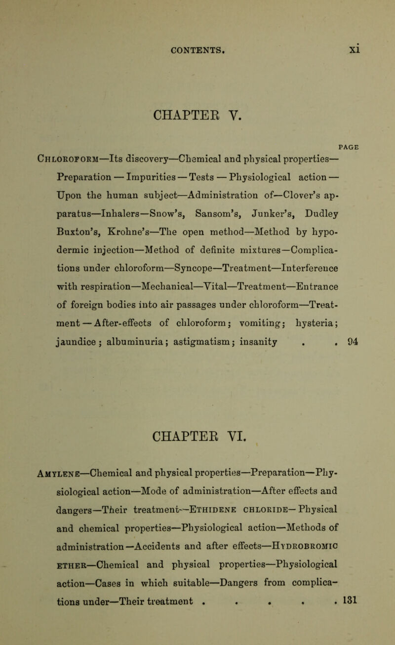 CHAPTER Y. Chloroform—Its discovery—Chemical and physical properties— Preparation — Impurities — Tests — Physiological action — Upon the human subject—Administration of—Clover’s ap- paratus—Inhalers—Snow’s, Sansom’s, Junker’s, Dudley Buxton’s, Krohne’s—The open method—Method by hypo- dermic injection—Method of definite mixtures—Complica- tions under chloroform—Syncope—Treatment—Interference with respiration—Mechanical—Vital—Treatment—Entrance of foreign bodies into air passages under chloroform—Treat- ment-After-effects of chloroform; vomiting; hysteria; jaundice; albuminuria; astigmatism; insanity . . 94 CHAPTER VI. Amylene—Chemical and physical properties—Preparation—Phy- siological action—Mode of administration—After effects and dangers—Their treatment—Ethidene chloride—Physical and chemical properties—Physiological action—Methods of administration—Accidents and after effects—Hydrobromic ether—Chemical and physical properties—Physiological action—Cases in which suitable—Dangers from complica- tions under—Their treatment . 131