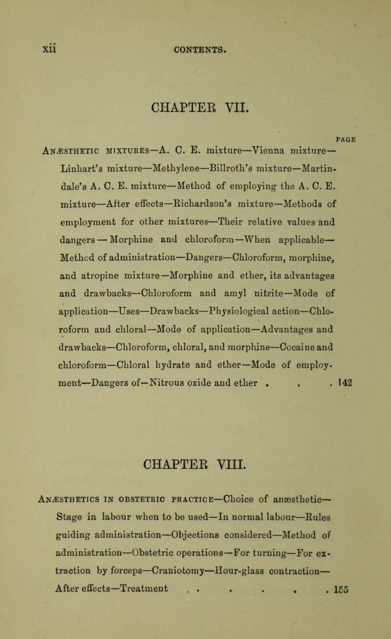 CHAPTER VII. Anesthetic mixtures—A. C. E. mixture—Vienna mixture— Linliart’3 mixture—Methylene—Billroth’s mixture—Martin- dale’s A. C. E. mixture—Method of employing the A. C. E. mixture—After effects—Richardson’s mixture—Methods of employment for other mixtures—Their relative values and dangers — Morphine and chloroform—When applicable— Method of administration—Dangers—Chloroform, morphine, and atropine mixture—Morphine and ether, its advantages and drawbacks—Chloroform and amyl nitrite—Mode of application—Uses—Drawbacks—Physiological action—Chlo- roform and chloral—Mode of application—Advantages and drawbacks—Chloroform, chloral, and morphine—Cocaine and chloroform—Chloral hydrate and ether—Mode of employ- ment—Dangers of—Nitrous oxide and ether . . .142 CHAPTER VIII. Anesthetics in obstetric practice—Choice of anaesthetic— Stage in labour when to be used—In normal labour—Rules guiding administration—Objections considered—Method of administration—Obstetric operations—For turning—For ex- traction by forceps—Craniotomy—Hour-glass contraction— After effects—Treatment , . . . . . 155