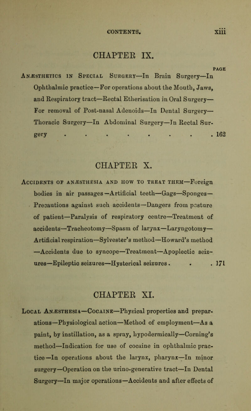 CHAPTER IX. PAGE Anaesthetics in Special Surgery—In Brain Surgery—In Ophthalmic practice—For operations about the Mouth, Jaws, and Respiratory tract—Rectal Etherisation in Oral Surgery— For removal of Post-nasal Adenoids—In Dental Surgery— Thoracic Surgery—In Abdominal Surgery—In Rectal Sur- gery . . . . . . . .162 CHAPTER X. Accidents op anaesthesia and how to treat them—Foreign bodies in air passages—Artificial teeth—Gags—Sponges— • Precautions against such accidents—Dangers from posture of patient—Paralysis of respiratory centre—Treatment of accidents—Tracheotomy—Spasm of larynx—Laryngotomy— Artificial respiration—Sylvester’s method—Howard’s method —Accidents due to syncope—Treatment—Apoplectic seiz- ures—Epileptic seizures—Hysterical seizures . . . 171 CHAPTER XI. Local Anaesthesia—Cocaine—Physical properties and prepar- ations—Physiological action—Method of employment—As a paint, by instillation, as a spray, hypodermically—Coming’s method—Indication for use of cocaine in ophthalmic prac- tice—In operations about the larynx, pharynx—In minor surgery—Operation on the urino-generative tract—In Dental Surgery—In major operations—Accidents and after effects of