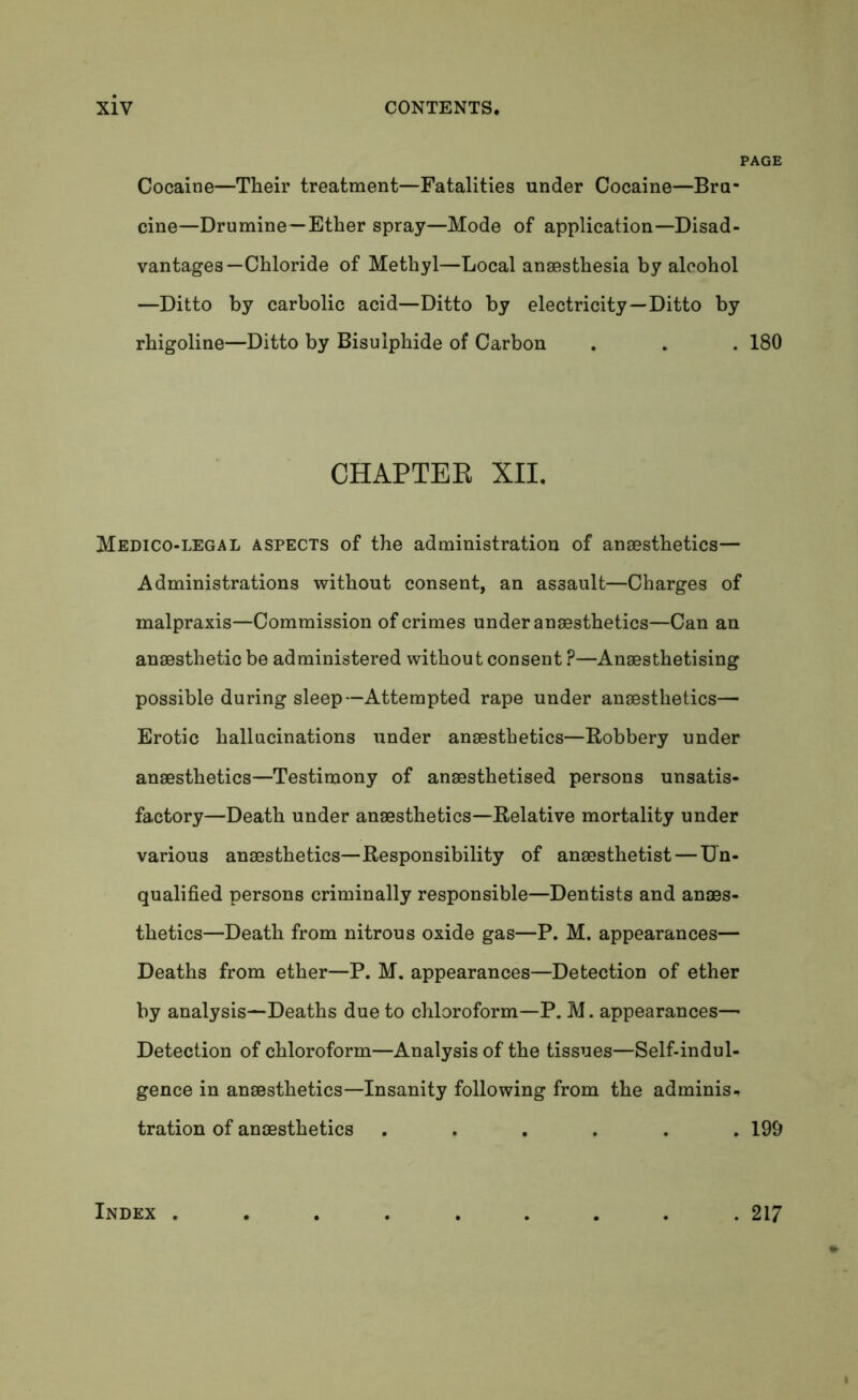 Cocaine—Their treatment—Fatalities under Cocaine—Bru- cine—Drumine—Ether spray—Mode of application—Disad- vantages—Chloride of Methyl—Local anaesthesia by alcohol —Ditto by carbolic acid—Ditto by electricity—Ditto by rhigoline—Ditto by Bisulphide of Carbon . . . 180 CHAPTER XII. Medico-legal aspects of the administration of anaesthetics— Administrations without consent, an assault—Charges of malpraxis—Commission of crimes under anaesthetics—Can an anaesthetic be administered without consent ?—Anaesthetising possible during sleep—Attempted rape under anaesthetics— Erotic hallucinations under anaesthetics—Robbery under anaesthetics—Testimony of anaesthetised persons unsatis- factory—Death under anaesthetics—Relative mortality under various anaesthetics—Responsibility of anaesthetist — Un- qualified persons criminally responsible—Dentists and anaes- thetics—Death from nitrous oxide gas—P. M. appearances— Deaths from ether—P. M. appearances—Detection of ether by analysis—Deaths due to chloroform—P. M. appearances— Detection of chloroform—Analysis of the tissues—Self-indul- gence in anaesthetics—Insanity following from the adminis- tration of anaesthetics ...... 199 Index . . 217