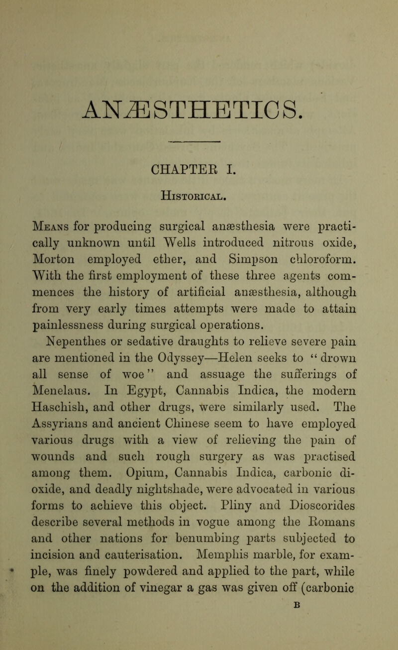 ANAESTHETICS CHAPTER I. Historical. Means for producing surgical anaesthesia were practi- cally unknown until Wells introduced nitrous oxide, Morton employed ether, and Simpson chloroform. With the first employment of these three agents com- mences the history of artificial anaesthesia, although from very early times attempts were made to attain painlessness during surgical operations. Nepenthes or sedative draughts to relieve severe pain are mentioned in the Odyssey—Helen seeks to “ drown all sense of woe” and assuage the sufferings of Menelaus. In Egypt, Cannabis Indica, the modern Haschish, and other drugs, were similarly used. The Assyrians and ancient Chinese seem to have employed various drugs with a view of relieving the pain of wounds and such rough surgery as was practised among them. Opium, Cannabis Indica, carbonic di- oxide, and deadly nightshade, were advocated in various forms to achieve this object. Pliny and Dioscorides describe several methods in vogue among the Romans and other nations for benumbing parts subjected to incision and cauterisation. Memphis marble, for exam- ple, was finely powdered and applied to the part, while on the addition of vinegar a gas was given off (carbonic B