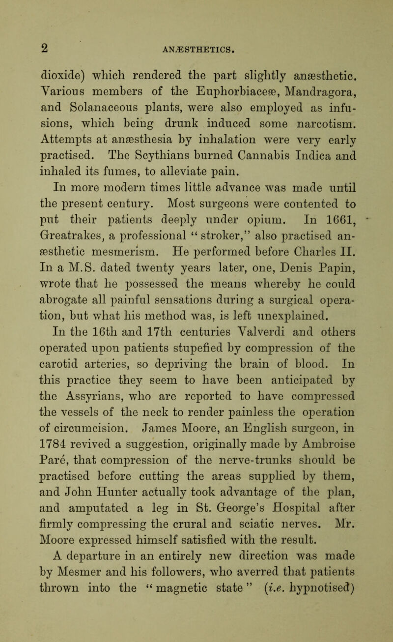 dioxide) which rendered the part slightly anaesthetic. Various members of the Euphorbiaceae, Mandragora, and Solanaceous plants, were also employed as infu- sions, which being drunk induced some narcotism. Attempts at anaesthesia by inhalation were very early practised. The Scythians burned Cannabis Indica and inhaled its fumes, to alleviate pain. In more modern times little advance was made until the present century. Most surgeons were contented to put their patients deeply under opium. In 1661, Greatrakes, a professional “ stroker,” also practised an- aesthetic mesmerism. He performed before Charles II. In a M.S. dated twenty years later, one, Denis Papin, wrote that he possessed the means whereby he could abrogate all painful sensations during a surgical opera- tion, but what his method was, is left unexplained. In the 16th and 17th centuries Valverdi and others operated upon patients stupefied by compression of the carotid arteries, so depriving the brain of blood. In this practice they seem to have been anticipated by the Assyrians, who are reported to have compressed the vessels of the neck to render painless the operation of circumcision. James Moore, an English surgeon, in 1784 revived a suggestion, originally made by Ambroise Pare, that compression of the nerve-trunks should be practised before cutting the areas supplied by them, and John Hunter actually took advantage of the plan, and amputated a leg in St. George’s Hospital after firmly compressing the crural and sciatic nerves. Mr. Moore expressed himself satisfied with the result. A departure in an entirely new direction was made by Mesmer and his followers, who averred that patients thrown into the “ magnetic state ” (i.e. hypnotised)