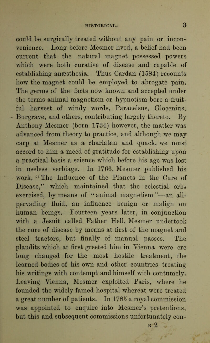 could be surgically treated without any pain or incon- venience. Long before Mesmer lived, a belief had been current that the natural magnet possessed powers which were both curative of disease and capable of establishing anaesthesia. Thus Cardan (1584) recounts how the magnet could be employed to abrogate pain. The germs of the facts now known and accepted under the terms animal magnetism or hypnotism bore a fruit- ful harvest of windy words, Paracelsus, Glocenius, Burgrave, and others, contributing largely thereto. By Anthony Mesmer (born 1734) however, the matter was advanced from theory to practice, and although we may carp at Mesmer as a charlatan and quack, we must accord to him a meed of gratitude for establishing upon a practical basis a science which before his age was lost in useless verbiage. In 1766, Mesmer published his work, “The Influence of the Planets in the Cure of Disease,” which maintained that the celestial orbs exercised, by means of “animal magnetism”—an all- pervading fluid, an influence benign or malign on human beings. Fourteen years later, in conjunction with a Jesuit called Father Hell, Mesmer undertook the cure of disease by means at first of the magnet and steel tractors, but finally of manual passes. The plaudits which at first greeted him in Vienna were ere long changed for the most hostile treatment, the learned bodies of his own and other countries treating his writings with contempt and himself with contumely. Leaving Vienna, Mesmer exploited Paris, where he founded the widely famed hospital whereat were treated a great number of patients. In 1785 a royal commission was appointed to enquire into Mesmer’s pretentions, but this and subsequent commissions unfortunately con- b 2