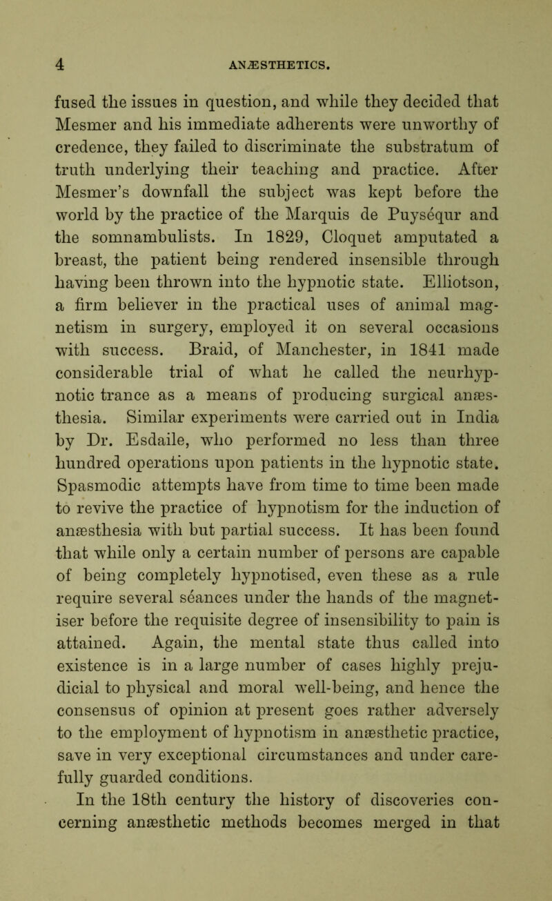 fused tlie issues in question, and while they decided that Mesmer and his immediate adherents were unworthy of credence, they failed to discriminate the substratum of truth underlying their teaching and practice. After Mesmer’s downfall the subject was kept before the world by the practice of the Marquis de Puysequr and the somnambulists. In 1829, Cloquet amputated a breast, the patient being rendered insensible through having been thrown into the hypnotic state. Elliotson, a firm believer in the practical uses of animal mag- netism in surgery, employed it on several occasions with success. Braid, of Manchester, in 1841 made considerable trial of what he called the neurhyp- notic trance as a means of producing surgical anaes- thesia. Similar experiments were carried out in India by Dr. Esdaile, who performed no less than three hundred operations upon patients in the hypnotic state. Spasmodic attempts have from time to time been made to revive the practice of hypnotism for the induction of anaesthesia with but partial success. It has been found that while only a certain number of persons are capable of being completely hypnotised, even these as a rule require several seances under the hands of the magnet- iser before the requisite degree of insensibility to pain is attained. Again, the mental state thus called into existence is in a large number of cases highly preju- dicial to physical and moral well-being, and hence the consensus of opinion at present goes rather adversely to the employment of hypnotism in anaesthetic practice, save in very exceptional circumstances and under care- fully guarded conditions. In the 18th century the history of discoveries con- cerning anaesthetic methods becomes merged in that