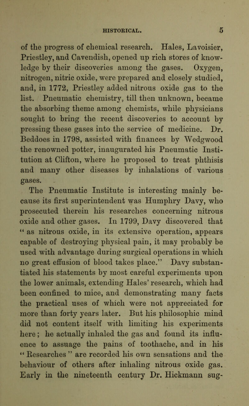 of the progress of chemical research. Hales, Lavoisier, Priestley, and Cavendish, opened up rich stores of know- ledge by their discoveries among the gases. Oxygen, nitrogen, nitric oxide, were prepared and closely studied, and, in 1772, Priestley added nitrous oxide gas to the list. Pneumatic chemistry, till then unknown, became the absorbing theme among chemists, while physicians sought to bring the recent discoveries to account by pressing these gases into the service of medicine. Dr. Beddoes in 1798, assisted with finances by Wedgwood the renowned potter, inaugurated his Pneumatic Insti- tution at Clifton, where he proposed to treat phthisis and many other diseases by inhalations of various gases. The Pneumatic Institute is interesting mainly be- cause its first superintendent was Humphry Davy, who prosecuted therein his researches concerning nitrous oxide and other gases. In 1799, Davy discovered that “ as nitrous oxide, in its extensive operation, appears capable of destroying physical pain, it may probably be used with advantage during surgical operations in which no great effusion of blood takes place.” Davy substan- tiated his statements by most careful experiments upon the lower animals, extending Hales’ research, which had been confined to mice, and demonstrating many facts the practical uses of which were not appreciated for more than forty years later. But his philosophic mind did not content itself with limiting his experiments here; he actually inhaled the gas and found its influ- ence to assuage the pains of toothache, and in his “ Researches ” are recorded his own sensations and the behaviour of others after inhaling nitrous oxide gas. Early in the nineteenth century Dr. Hickmann sug-