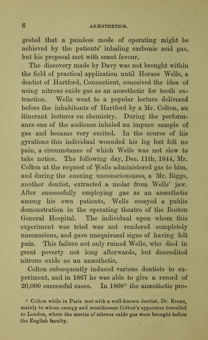 gested that a painless mode of operating might be achieved by the patients’ inhaling carbonic acid gas, but his proposal met with scant favour. The discovery made by Davy was not brought within the field of practical application until Horace Wells, a dentist of Hartford, Connecticut, conceived the idea of using nitrous oxide gas as an anaesthetic for tooth ex- traction. Wells went to a popular lecture delivered before the inhabitants of Hartford by a Mr. Colton, an itinerant lecturer on chemistry. During the perform- ance one of the audience inhaled an impure sample of gas and became very excited. In the course of his gyrations this individual wounded his leg but felt no pain, a circumstance of which Wells was not slow to take notice. The following day, Dec. 11th, 1844, Mr. Colton at the request of Wells administered gas to him, and during the ensuing unconsciousness, a Mr. Riggs, another dentist, extracted a molar from Wells’ jaw. After successfully employing gas as an anaesthetic among his own patients, Wells essayed a public demonstration in the operating theatre of the Boston General Hospital. The individual upon whom this experiment was tried was not rendered completely unconscious, and gave unequivocal signs of having felt pain. This failure not only ruined Wells, who died in great poverty not long afterwards, but discredited nitrous oxide as an anaesthetic. Colton subsequently induced various dentists to ex- periment, and in 1867 he was able to give a record of 20,000 successful cases. In 1868* the anaesthetic pro- * Colton while in Paris met with a well-known dentist, Dr. Evans, mainly to whose energy and munificence Colton’s apparatus travelled to London, where the merits of nitrous oxide gas were brought before the English faculty.