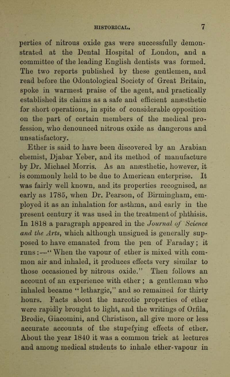 perties of nitrous oxide gas were successfully demon- strated at the Dental Hospital of London, and a committee of the leading English dentists was formed. The two reports published by these gentlemen, and read before the Odontological Society of Great Britain, spoke in warmest praise of the agent, and practically established its claims as a safe and efficient anaesthetic for short operations, in spite of considerable opposition on the part of certain members of the medical pro- fession, who denounced nitrous oxide as dangerous and unsatisfactory. Ether is said to have been discovered by an Arabian chemist, Djabar Yeber, and its method of manufacture by Dr. Michael Morris. As an anaesthetic, however, it is commonly held to be due to American enterprise. It was fairly well known, and its properties recognised, as early as 1785, when Dr. Pearson, of Birmingham, em- ployed it as an inhalation for asthma, and early in the present century it was used in the treatment of phthisis. In 1818 a paragraph appeared in the Journal of Science and the Arts, which although unsigned is generally sup- posed to have emanated from the pen of Faraday; it runs :—“ When the vapour of ether is mixed with com- mon air and inhaled, it produces effects very similar to those occasioned by nitrous oxide.” Then follows an account of an experience with ether ; a gentleman who inhaled became “lethargic,” and so remained for thirty hours. Facts about the narcotic properties of ether were rapidly brought to light, and the writings of Orfila, Brodie, Giacomini, and Christison, all give more or less accurate accounts of the stupefying effects of ether. About the year 1840 it was a common trick at lectures and among medical students to inhale ether-vapour in