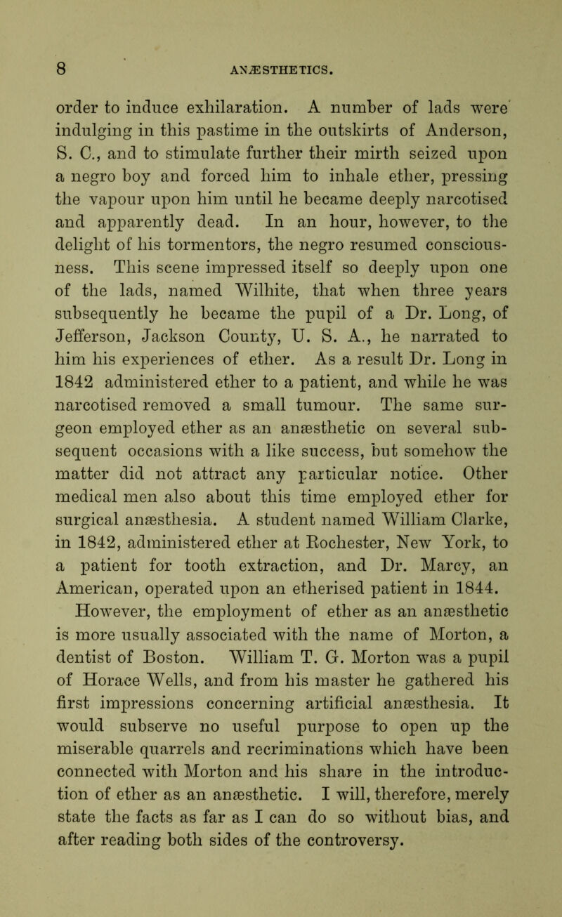 order to induce exhilaration. A number of lads were indulging in this pastime in the outskirts of Anderson, S. C., and to stimulate further their mirth seized upon a negro boy and forced him to inhale ether, pressing the vapour upon him until he became deeply narcotised and apparently dead. In an hour, however, to the delight of his tormentors, the negro resumed conscious- ness. This scene impressed itself so deeply upon one of the lads, named Wilhite, that when three years subsequently he became the pupil of a Dr. Long, of Jefferson, Jackson County, U. S. A., he narrated to him his experiences of ether. As a result Dr. Long in 1842 administered ether to a patient, and while he was narcotised removed a small tumour. The same sur- geon employed ether as an anaesthetic on several sub- sequent occasions with a like success, but somehow the matter did not attract any particular notice. Other medical men also about this time employed ether for surgical anaesthesia. A student named William Clarke, in 1842, administered ether at Rochester, New York, to a patient for tooth extraction, and Dr. Marcy, an American, operated upon an etherised patient in 1844. However, the employment of ether as an anaesthetic is more usually associated with the name of Morton, a dentist of Boston. William T. G. Morton was a pupil of Horace Wells, and from his master he gathered his first impressions concerning artificial anaesthesia. It would subserve no useful purpose to open up the miserable quarrels and recriminations which have been connected with Morton and his share in the introduc- tion of ether as an anaesthetic. I will, therefore, merely state the facts as far as I can do so without bias, and after reading both sides of the controversy.