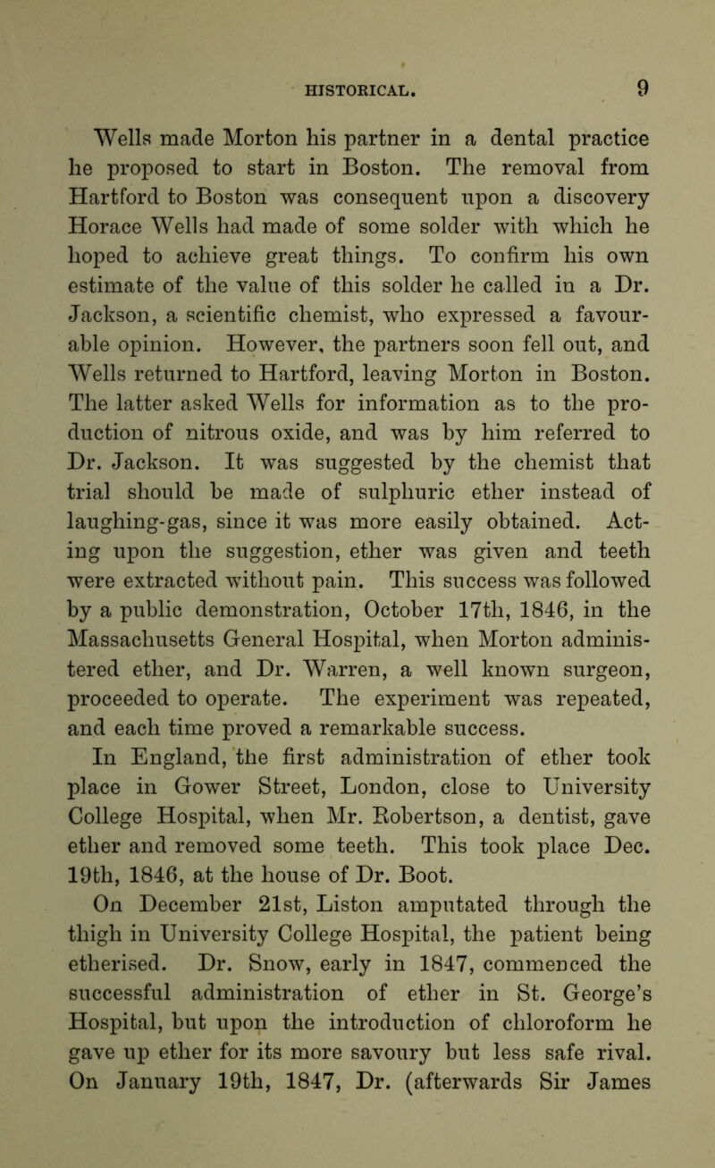 Wells made Morton his partner in a dental practice he proposed to start in Boston. The removal from Hartford to Boston was consequent upon a discovery Horace Wells had made of some solder with which he hoped to achieve great things. To confirm his own estimate of the value of this solder he called in a Dr. Jackson, a scientific chemist, who expressed a favour- able opinion. However, the partners soon fell out, and Wells returned to Hartford, leaving Morton in Boston. The latter asked Wells for information as to the pro- duction of nitrous oxide, and was by him referred to Dr. Jackson. It was suggested by the chemist that trial should be made of sulphuric ether instead of laughing-gas, since it was more easily obtained. Act- ing upon the suggestion, ether was given and teeth were extracted without pain. This success was followed by a public demonstration, October 17th, 1846, in the Massachusetts General Hospital, when Morton adminis- tered ether, and Dr. Warren, a well known surgeon, proceeded to operate. The experiment was repeated, and each time proved a remarkable success. In England, the first administration of ether took place in Gower Street, London, close to University College Hospital, when Mr. Robertson, a dentist, gave ether and removed some teeth. This took place Dec. 19th, 1846, at the house of Dr. Boot. On December 21st, Liston amputated through the thigh in University College Hospital, the patient being etherised. Dr. Snow, early in 1847, commenced the successful administration of ether in St. George’s Hospital, but upon the introduction of chloroform he gave up ether for its more savoury but less safe rival. On January 19th, 1847, Dr. (afterwards Sir James