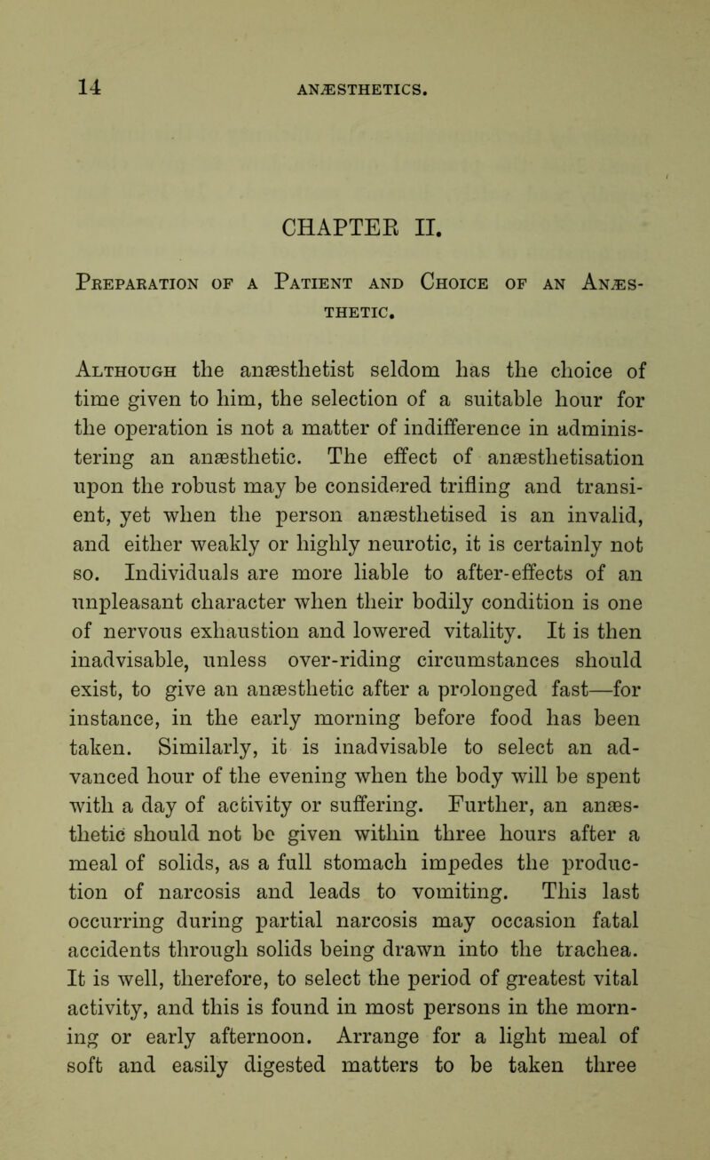 CHAPTER II. Preparation of a Patient and Choice of an Anaes- thetic. Although the anaesthetist seldom has the choice of time given to him, the selection of a suitable hour for the operation is not a matter of indifference in adminis- tering an anaesthetic. The effect of anaesthetisation upon the robust may be considered trifling and transi- ent, yet when the person anaesthetised is an invalid, and either weakly or highly neurotic, it is certainly not so. Individuals are more liable to after-effects of an unpleasant character when their bodily condition is one of nervous exhaustion and lowered vitality. It is then inadvisable, unless over-riding circumstances should exist, to give an anaesthetic after a prolonged fast—for instance, in the early morning before food has been taken. Similarly, it is inadvisable to select an ad- vanced hour of the evening when the body will be spent with a day of activity or suffering. Further, an anaes- thetic should not be given within three hours after a meal of solids, as a full stomach impedes the produc- tion of narcosis and leads to vomiting. This last occurring during partial narcosis may occasion fatal accidents through solids being drawn into the trachea. It is well, therefore, to select the period of greatest vital activity, and this is found in most persons in the morn- ing or early afternoon. Arrange for a light meal of soft and easily digested matters to be taken three