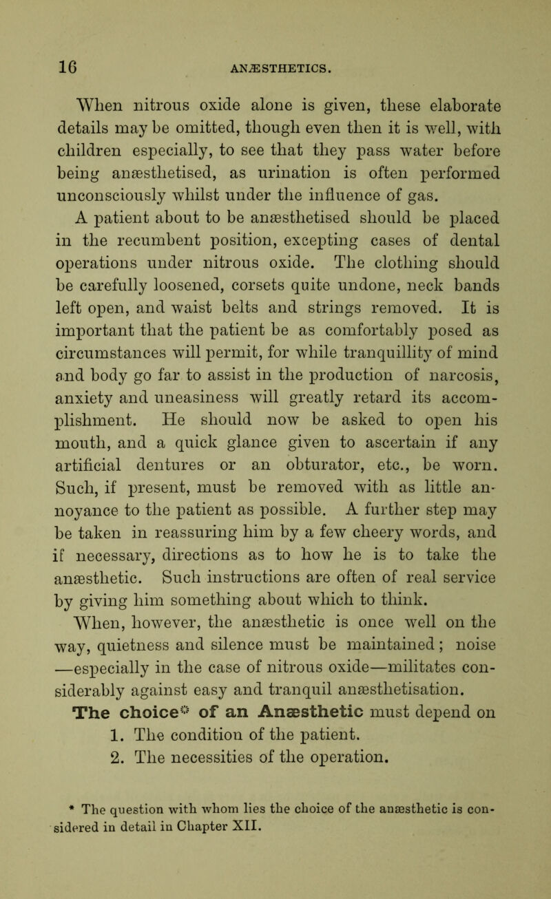 When nitrous oxide alone is given, these elaborate details may be omitted, though even then it is well, with children especially, to see that they pass water before being anaesthetised, as urination is often performed unconsciously whilst under the influence of gas. A patient about to be anaesthetised should be placed in the recumbent position, excexeting cases of dental operations under nitrous oxide. The clothing should be carefully loosened, corsets quite undone, neck bands left open, and waist belts and strings removed. It is important that the patient be as comfortably posed as circumstances will permit, for while tranquillity of mind and body go far to assist in the production of narcosis, anxiety and uneasiness will greatly retard its accom- plishment. He should now be asked to open his mouth, and a quick glance given to ascertain if any artificial dentures or an obturator, etc., be worn. Such, if present, must be removed with as little an- noyance to the patient as possible. A further step may be taken in reassuring him by a few cheery words, and if necessary, directions as to how he is to take the anaesthetic. Such instructions are often of real service by giving him something about which to think. When, however, the anaesthetic is once well on the way, quietness and silence must be maintained; noise —especially in the case of nitrous oxide—militates con- siderably against easy and tranquil anaestlietisation. The choice0 of an Anaesthetic must depend on 1. The condition of the patient. 2. The necessities of the operation. * The question with whom lies the choice of the anaesthetic is con- sidered in detail in Chapter XII.