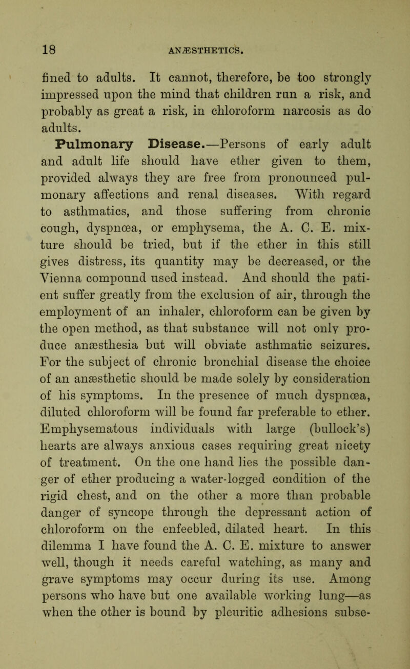 fined to adults. It cannot, therefore, be too strongly impressed upon the mind that children run a risk, and probably as great a risk, in chloroform narcosis as do adults. Pulmonary Disease.—Persons of early adult and adult life should have ether given to them, provided always they are free from pronounced pul- monary affections and renal diseases. With regard to asthmatics, and those suffering from chronic cough, dyspnoea, or emphysema, the A. C. E. mix- ture should be tried, but if the ether in this still gives distress, its quantity may be decreased, or the Vienna compound used instead. And should the pati- ent suffer greatly from the exclusion of air, through the employment of an inhaler, chloroform can be given by the open method, as that substance will not only pro- duce anaesthesia but will obviate asthmatic seizures. For the subject of chronic bronchial disease the choice of an anaesthetic should be made solely by consideration of his symptoms. In the presence of much dyspnoea, diluted chloroform will be found far preferable to ether. Emphysematous individuals with large (bullock’s) hearts are always anxious cases requiring great nicety of treatment. On the one hand lies the possible dan- ger of ether producing a water-logged condition of the rigid chest, and on the other a more than probable danger of syncope through the depressant action of chloroform on the enfeebled, dilated heart. In this dilemma I have found the A. C. E. mixture to answer well, though it needs careful watching, as many and grave symptoms may occur during its use. Among persons who have but one available working lung—as when the other is bound by pleuritic adhesions subse-