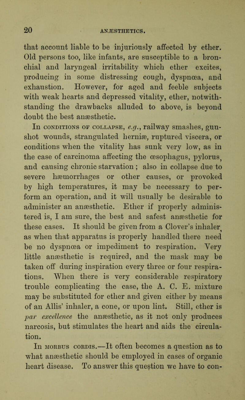 that account liable to be injuriously affected by ether. Old persons too, like infants, are susceptible to a bron- chial and laryngeal irritability which ether excites, producing in some distressing cough, dyspnoea, and exhaustion. However, for aged and feeble subjects with weak hearts and depressed vitality, ether, notwith- standing the drawbacks alluded to above, is beyond doubt the best anaesthetic. In conditions of collapse, e.g., railway smashes, gun- shot wounds, strangulated herniae, ruptured viscera, or conditions when the vitality has sunk very low, as in the case of carcinoma affecting the oesophagus, pylorus^ and causing chronic starvation ; also in collapse due to severe haemorrhages or other causes, or provoked by high temperatures, it may be necessary to per- form an operation, and it will usually be desirable to administer an anaesthetic. Ether if properly adminis- tered is, I am sure, the best and safest anaesthetic for these cases. It should be given from a Clover’s inhaler^ as when that apparatus is properly handled there need be no dyspnoea or impediment to respiration. Very little anaesthetic is required, and the mask may be taken off during inspiration every three or four respira- tions. When there is very considerable respiratory trouble complicating the case, the A. C. E. mixture may be substituted for ether and given either by means of an Allis’ inhaler, a cone, or upon lint. Still, ether is par excellence the anaesthetic, as it not only produces narcosis, but stimulates the heart and aids the circula- tion. In morbus cordis.—It often becomes a question as to what anaesthetic should be employed in cases of organic heart disease. To answer this question we have to con-