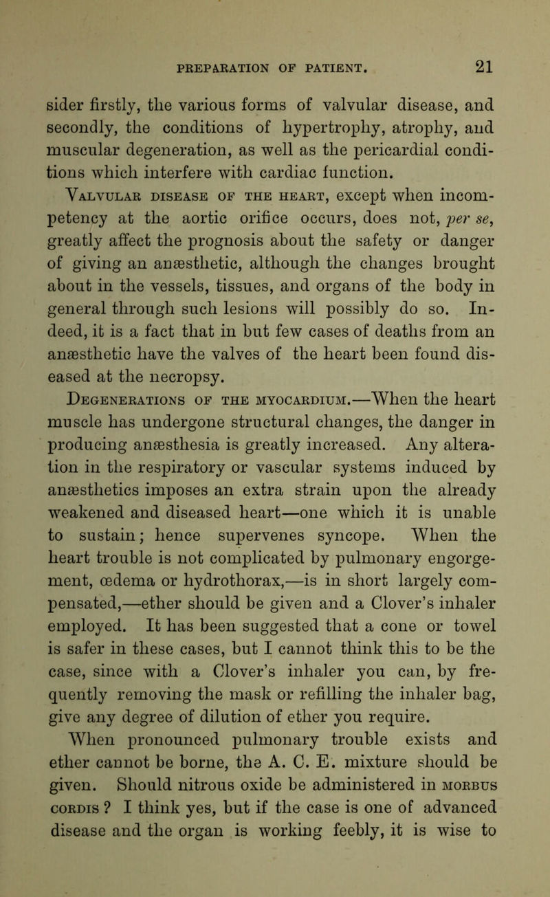 sider firstly, tlie various forms of valvular disease, and secondly, the conditions of hypertrophy, atrophy, and muscular degeneration, as well as the pericardial condi- tions which interfere with cardiac function. Valvular disease of the heart, except when incom- petency at the aortic orifice occurs, does not, per se, greatly affect the prognosis about the safety or danger of giving an anaesthetic, although the changes brought about in the vessels, tissues, and organs of the body in general through such lesions will possibly do so. In- deed, it is a fact that in but few cases of deaths from an anaesthetic have the valves of the heart been found dis- eased at the necropsy. Degenerations of the myocardium.—When the heart muscle has undergone structural changes, the danger in producing anaesthesia is greatly increased. Any altera- tion in the respiratory or vascular systems induced by anaesthetics imposes an extra strain upon the already weakened and diseased heart—one which it is unable to sustain; hence supervenes syncope. When the heart trouble is not complicated by pulmonary engorge- ment, oedema or hydrothorax,—is in short largely com- pensated,—ether should be given and a Clover’s inhaler employed. It has been suggested that a cone or towel is safer in these cases, but I cannot think this to be the case, since with a Clover’s inhaler you can, by fre- quently removing the mask or refilling the inhaler bag, give any degree of dilution of ether you require. When pronounced pulmonary trouble exists and ether cannot be borne, the A. C. E. mixture should be given. Should nitrous oxide be administered in morbus cordis ? I think yes, but if the case is one of advanced disease and the organ is working feebly, it is wise to