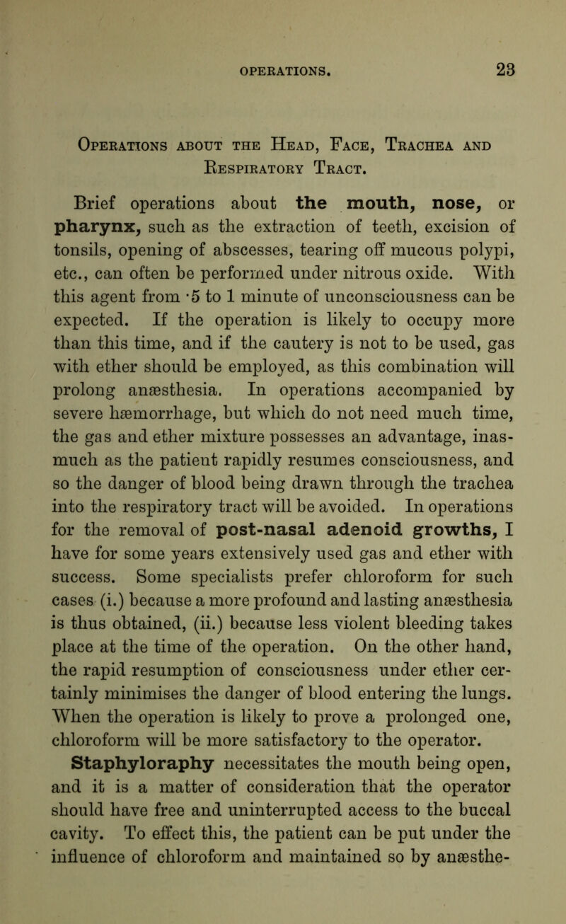 Operations about the Head, Face, Trachea and Eespiratory Tract. Brief operations about the mouth, nose, or pharynx, such as the extraction of teeth, excision of tonsils, opening of abscesses, tearing off mucous polypi, etc., can often be performed under nitrous oxide. With this agent from -5 to 1 minute of unconsciousness can be expected. If the operation is likely to occupy more than this time, and if the cautery is not to be used, gas with ether should be employed, as this combination will prolong anaesthesia. In operations accompanied by severe haemorrhage, but which do not need much time, the gas and ether mixture possesses an advantage, inas- much as the patient rapidly resumes consciousness, and so the danger of blood being drawn through the trachea into the respiratory tract will be avoided. In operations for the removal of post-nasal adenoid growths, I have for some years extensively used gas and ether with success. Some specialists prefer chloroform for such cases (i.) because a more profound and lasting anaesthesia is thus obtained, (ii.) because less violent bleeding takes place at the time of the operation. On the other hand, the rapid resumption of consciousness under ether cer- tainly minimises the danger of blood entering the lungs. When the operation is likely to prove a prolonged one, chloroform will be more satisfactory to the operator. Staphyloraphy necessitates the mouth being open, and it is a matter of consideration that the operator should have free and uninterrupted access to the buccal cavity. To effect this, the patient can be put under the influence of chloroform and maintained so by anaesthe-