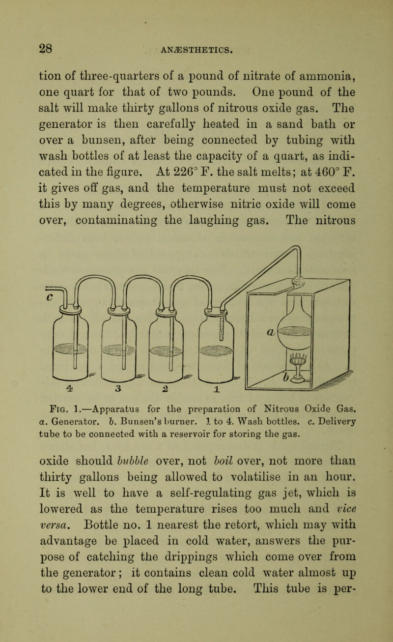 tion of three-quarters of a pound of nitrate of ammonia, one quart for that of two pounds. One pound of the salt will make thirty gallons of nitrous oxide gas. The generator is then carefully heated in a sand bath or over a bunsen, after being connected by tubing with wash bottles of at least the capacity of a quart, as indi- cated in the figure. At 226° F. the salt melts; at 460° F. it gives off gas, and the temperature must not exceed this by many degrees, otherwise nitric oxide will come over, contaminating the laughing gas. The nitrous Fig. 1.—Apparatus for the preparation of Nitrous Oxide Gas. a. Generator, b. Bunsen’s burner. 1 to 4. Wash bottles, c. Delivery tube to be connected with a reservoir for storing the gas. oxide should bubble over, not boil over, not more than thirty gallons being allowed to volatilise in an hour. It is well to have a self-regulating gas jet, which is lowered as the temperature rises too much and vice versa. Bottle no. 1 nearest the retort, which may with advantage be placed in cold water, answers the pur- pose of catching the drippings which come over from the generator; it contains clean cold water almost up to the lower end of the long tube. This tube is per-