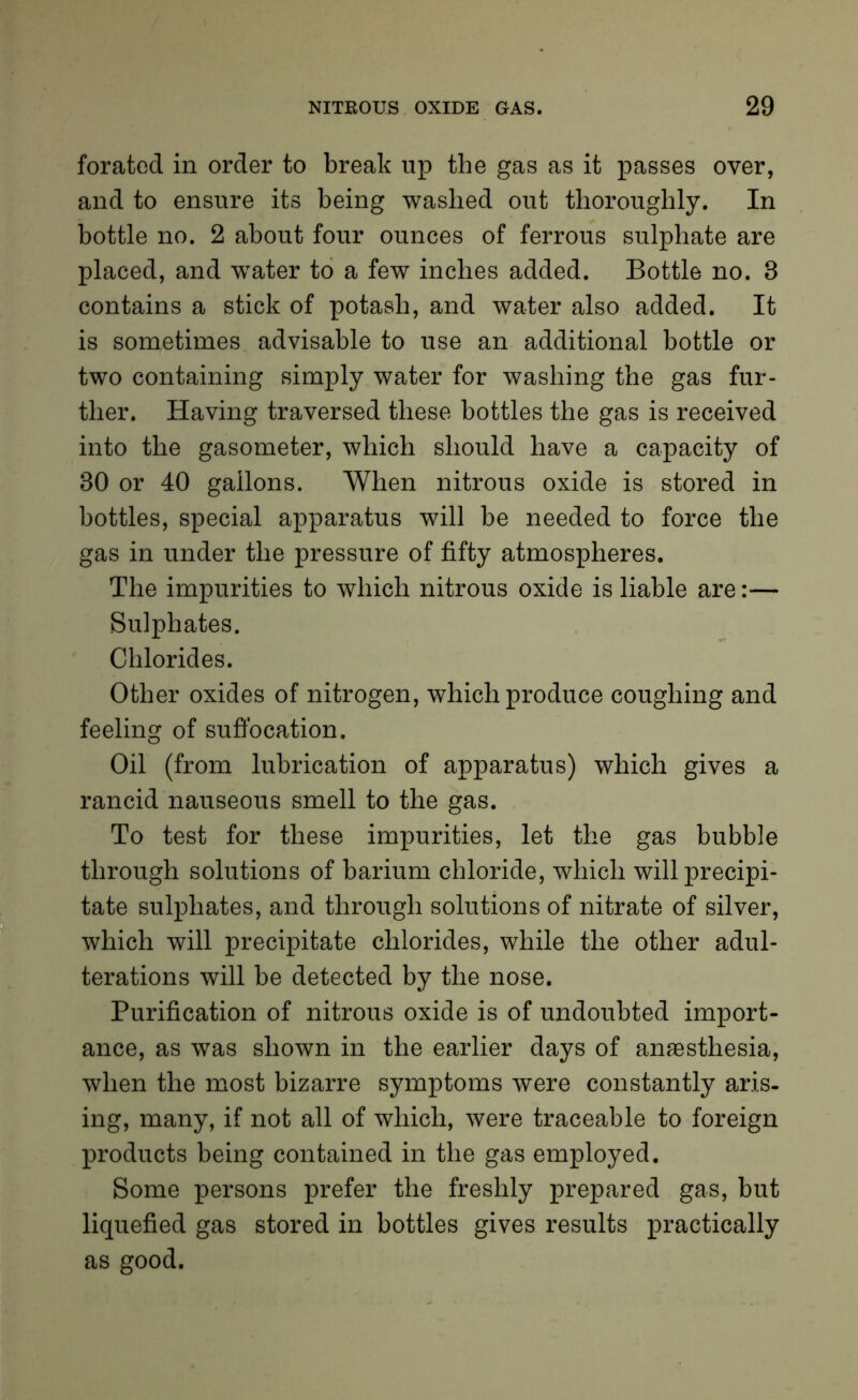 foratod in order to break up the gas as it passes over, and to ensure its being washed out thoroughly. In bottle no. 2 about four ounces of ferrous sulphate are placed, and wTater to a few inches added. Bottle no. 3 contains a stick of potash, and water also added. It is sometimes advisable to use an additional bottle or two containing simply water for washing the gas fur- ther. Having traversed these bottles the gas is received into the gasometer, which should have a capacity of 30 or 40 gallons. When nitrous oxide is stored in bottles, special apparatus will be needed to force the gas in under the pressure of fifty atmospheres. The impurities to which nitrous oxide is liable are:— Sulphates. Chlorides. Other oxides of nitrogen, which produce coughing and feeling of suffocation. Oil (from lubrication of apparatus) which gives a rancid nauseous smell to the gas. To test for these impurities, let the gas bubble through solutions of barium chloride, which will precipi- tate sulphates, and through solutions of nitrate of silver, which will precipitate chlorides, while the other adul- terations will be detected by the nose. Purification of nitrous oxide is of undoubted import- ance, as was shown in the earlier days of anaesthesia, when the most bizarre symptoms were constantly aris- ing, many, if not all of which, were traceable to foreign products being contained in the gas employed. Some persons prefer the freshly prepared gas, but liquefied gas stored in bottles gives results practically as good.