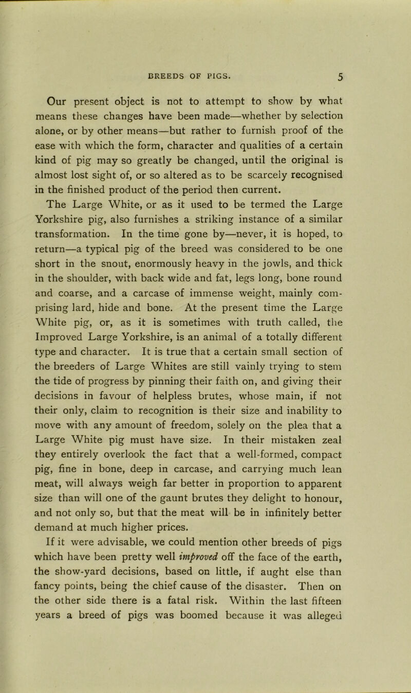 Our present object is not to attempt to show by what means these changes have been made—whether by selection alone, or by other means—but rather to furnish proof of the ease with which the form, character and qualities of a certain kind of pig may so greatly be changed, until the original is almost lost sight of, or so altered as to be scarcely recognised in the finished product of the period then current. The Large White, or as it used to be termed the Large Yorkshire pig, also furnishes a striking instance of a similar transformation. In the time gone by—never, it is hoped, to return—a typical pig of the breed was considered to be one short in the snout, enormously heavy in the jowls, and thick in the shoulder, with back wide and fat, legs long, bone round and coarse, and a carcase of immense weight, mainly com- prising lard, hide and bone. At the present time the Large White pig, or, as it is sometimes with truth called, the Improved Large Yorkshire, is an animal of a totally different type and character. It is true that a certain small section of the breeders of Large Whites are still vainly trying to stem the tide of progress by pinning their faith on, and giving their decisions in favour of helpless brutes, whose main, if not their only, claim to recognition is their size and inability to move with any amount of freedom, solely on the plea that a Large White pig must have size. In their mistaken zeal they entirely overlook the fact that a well-formed, compact pig, fine in bone, deep in carcase, and carrying much lean meat, will always weigh far better in proportion to apparent size than will one of the gaunt brutes they delight to honour, and not only so, but that the meat will be in infinitely better demand at much higher prices. If it were advisable, we could mention other breeds of pigs which have been pretty well improved off the face of the earth, the show-yard decisions, based on little, if aught else than fancy points, being the chief cause of the disaster. Then on the other side there is a fatal risk. Within the last fifteen years a breed of pigs was boomed because it was alleged