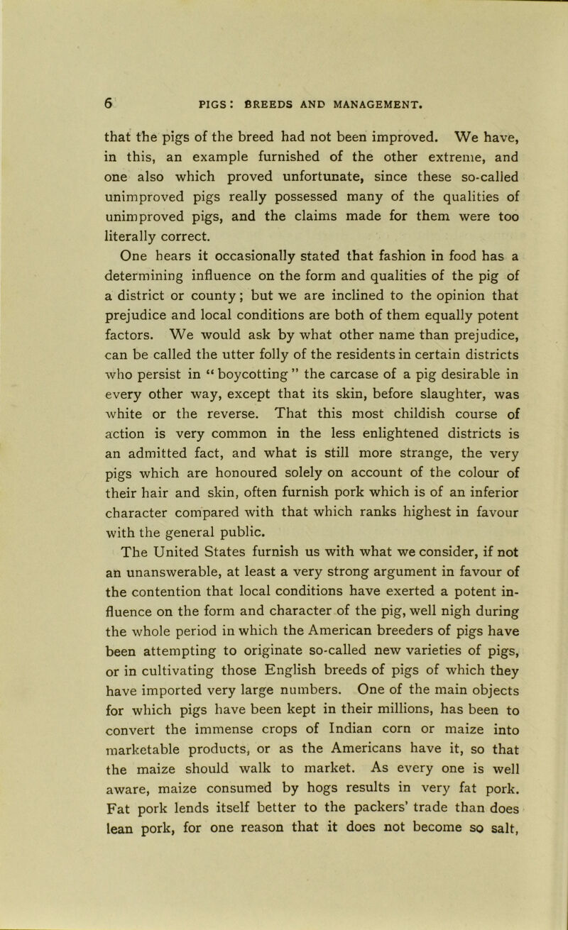that the pigs of the breed had not been improved. We have, in this, an example furnished of the other extreme, and one also which proved unfortunate, since these so-called unimproved pigs really possessed many of the qualities of unimproved pigs, and the claims made for them were too literally correct. One hears it occasionally stated that fashion in food has a determining influence on the form and qualities of the pig of a district or county; but we are inclined to the opinion that prejudice and local conditions are both of them equally potent factors. We would ask by what other name than prejudice, can be called the utter folly of the residents in certain districts who persist in “ boycotting ” the carcase of a pig desirable in every other way, except that its skin, before slaughter, was white or the reverse. That this most childish course of action is very common in the less enlightened districts is an admitted fact, and what is still more strange, the very pigs which are honoured solely on account of the colour of their hair and skin, often furnish pork which is of an inferior character compared with that which ranks highest in favour with the general public. The United States furnish us with what we consider, if not an unanswerable, at least a very strong argument in favour of the contention that local conditions have exerted a potent in- fluence on the form and character of the pig, well nigh during the whole period in which the American breeders of pigs have been attempting to originate so-called new varieties of pigs, or in cultivating those English breeds of pigs of which they have imported very large numbers. One of the main objects for which pigs have been kept in their millions, has been to convert the immense crops of Indian corn or maize into marketable products, or as the Americans have it, so that the maize should walk to market. As every one is well aware, maize consumed by hogs results in very fat pork. Fat pork lends itself better to the packers’ trade than does lean pork, for one reason that it does not become so salt,