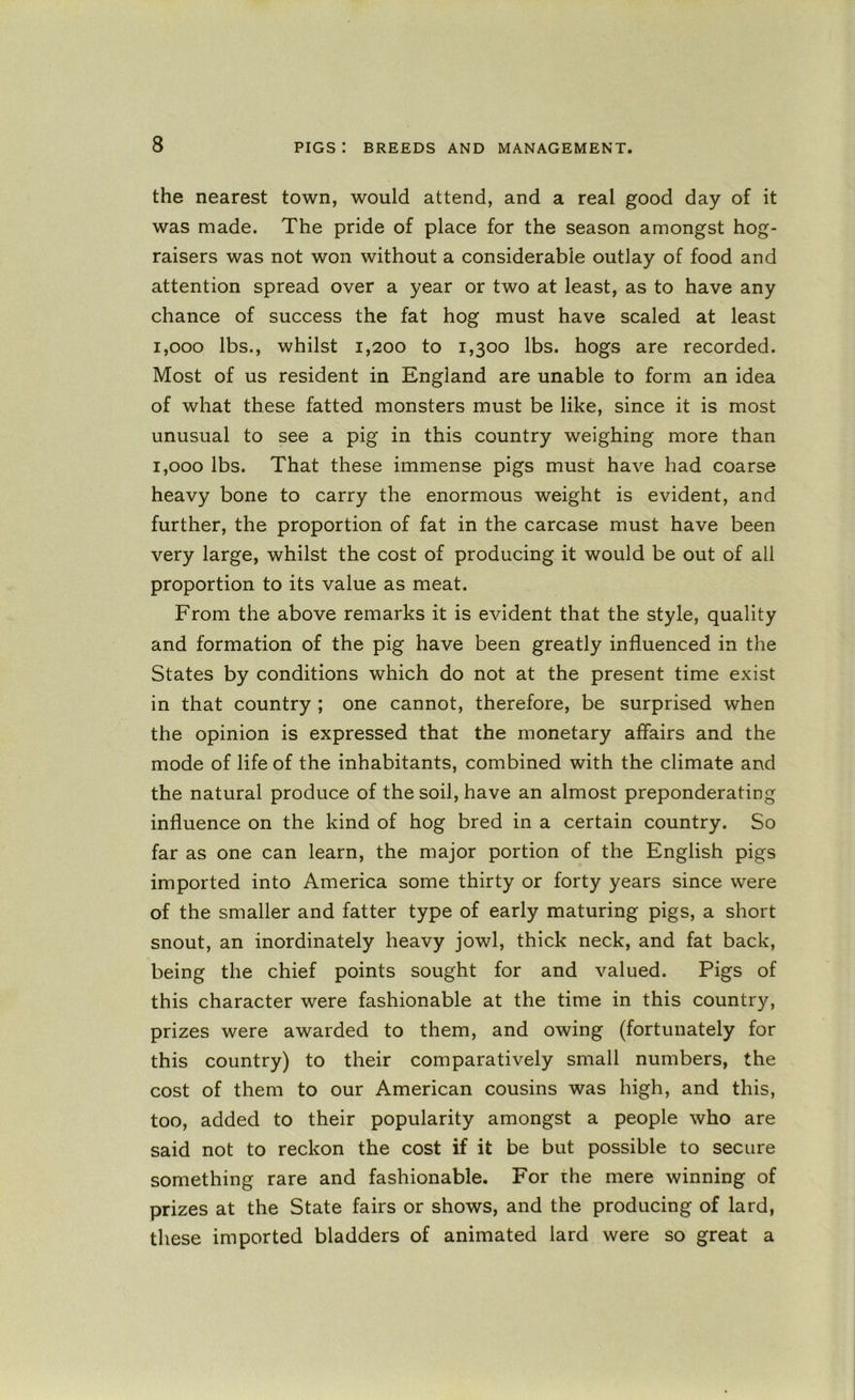the nearest town, would attend, and a real good day of it was made. The pride of place for the season amongst hog- raisers was not won without a considerable outlay of food and attention spread over a year or two at least, as to have any chance of success the fat hog must have scaled at least 1,000 lbs., whilst 1,200 to 1,300 lbs. hogs are recorded. Most of us resident in England are unable to form an idea of what these fatted monsters must be like, since it is most unusual to see a pig in this country weighing more than 1,000 lbs. That these immense pigs must have had coarse heavy bone to carry the enormous weight is evident, and further, the proportion of fat in the carcase must have been very large, whilst the cost of producing it would be out of all proportion to its value as meat. From the above remarks it is evident that the style, quality and formation of the pig have been greatly influenced in the States by conditions which do not at the present time exist in that country ; one cannot, therefore, be surprised when the opinion is expressed that the monetary affairs and the mode of life of the inhabitants, combined with the climate and the natural produce of the soil, have an almost preponderating influence on the kind of hog bred in a certain country. So far as one can learn, the major portion of the English pigs imported into America some thirty or forty years since were of the smaller and fatter type of early maturing pigs, a short snout, an inordinately heavy jowl, thick neck, and fat back, being the chief points sought for and valued. Pigs of this character were fashionable at the time in this country, prizes were awarded to them, and owing (fortunately for this country) to their comparatively small numbers, the cost of them to our American cousins was high, and this, too, added to their popularity amongst a people who are said not to reckon the cost if it be but possible to secure something rare and fashionable. For the mere winning of prizes at the State fairs or shows, and the producing of lard, these imported bladders of animated lard were so great a