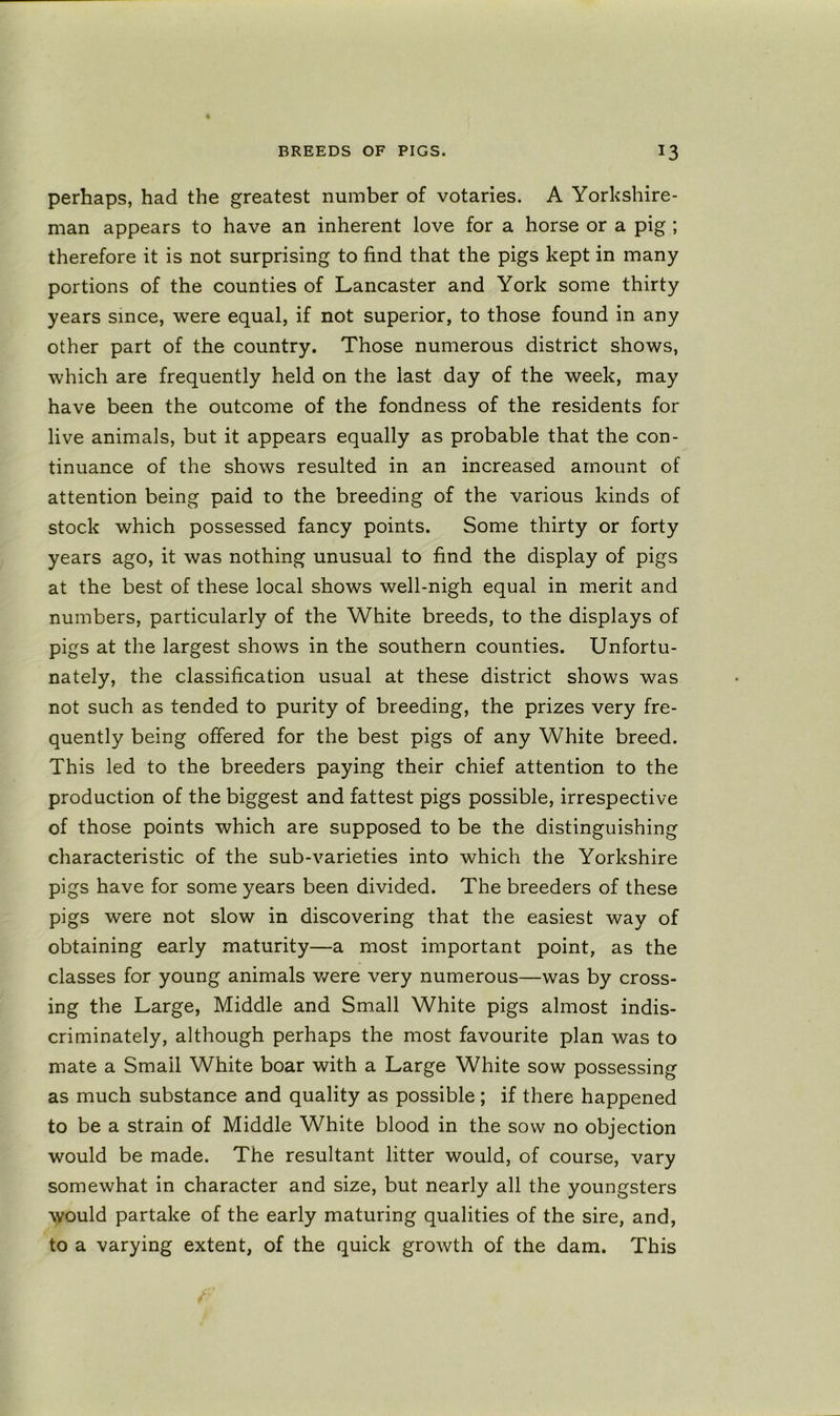 perhaps, had the greatest number of votaries. A Yorkshire- man appears to have an inherent love for a horse or a pig ; therefore it is not surprising to find that the pigs kept in many portions of the counties of Lancaster and York some thirty years since, were equal, if not superior, to those found in any other part of the country. Those numerous district shows, which are frequently held on the last day of the week, may have been the outcome of the fondness of the residents for live animals, but it appears equally as probable that the con- tinuance of the shows resulted in an increased amount of attention being paid to the breeding of the various kinds of stock which possessed fancy points. Some thirty or forty years ago, it was nothing unusual to find the display of pigs at the best of these local shows well-nigh equal in merit and numbers, particularly of the White breeds, to the displays of pigs at the largest shows in the southern counties. Unfortu- nately, the classification usual at these district shows was not such as tended to purity of breeding, the prizes very fre- quently being offered for the best pigs of any White breed. This led to the breeders paying their chief attention to the production of the biggest and fattest pigs possible, irrespective of those points which are supposed to be the distinguishing characteristic of the sub-varieties into which the Yorkshire pigs have for some years been divided. The breeders of these pigs were not slow in discovering that the easiest way of obtaining early maturity—a most important point, as the classes for young animals v/ere very numerous—was by cross- ing the Large, Middle and Small White pigs almost indis- criminately, although perhaps the most favourite plan was to mate a Smail White boar with a Large White sow possessing as much substance and quality as possible ; if there happened to be a strain of Middle White blood in the sow no objection would be made. The resultant litter would, of course, vary somewhat in character and size, but nearly all the youngsters would partake of the early maturing qualities of the sire, and, to a varying extent, of the quick growth of the dam. This